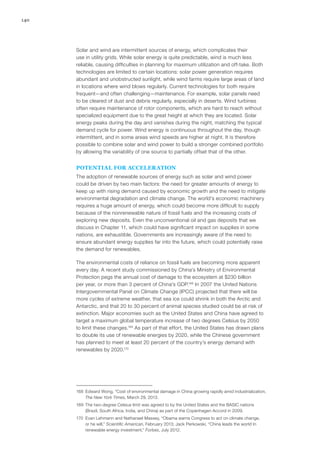 140
Solar and wind are intermittent sources of energy, which complicates their
use in utility grids. While solar energy is quite predictable, wind is much less
reliable, causing difficulties in planning for maximum utilization and off-take. Both
technologies are limited to certain locations: solar power generation requires
abundant and unobstructed sunlight, while wind farms require large areas of land
in locations where wind blows regularly. Current technologies for both require
frequent—and often challenging—maintenance. For example, solar panels need
to be cleared of dust and debris regularly, especially in deserts. Wind turbines
often require maintenance of rotor components, which are hard to reach without
specialized equipment due to the great height at which they are located. Solar
energy peaks during the day and vanishes during the night, matching the typical
demand cycle for power. Wind energy is continuous throughout the day, though
intermittent, and in some areas wind speeds are higher at night. It is therefore
possible to combine solar and wind power to build a stronger combined portfolio
by allowing the variability of one source to partially offset that of the other.
POTENTIAL FOR ACCELERATION
The adoption of renewable sources of energy such as solar and wind power
could be driven by two main factors: the need for greater amounts of energy to
keep up with rising demand caused by economic growth and the need to mitigate
environmental degradation and climate change. The world’s economic machinery
requires a huge amount of energy, which could become more difficult to supply
because of the nonrenewable nature of fossil fuels and the increasing costs of
exploring new deposits. Even the unconventional oil and gas deposits that we
discuss in Chapter 11, which could have significant impact on supplies in some
nations, are exhaustible. Governments are increasingly aware of the need to
ensure abundant energy supplies far into the future, which could potentially raise
the demand for renewables.
The environmental costs of reliance on fossil fuels are becoming more apparent
every day. A recent study commissioned by China’s Ministry of Environmental
Protection pegs the annual cost of damage to the ecosystem at $230 billion
per year, or more than 3 percent of China’s GDP.168
In 2007 the United Nations
Intergovernmental Panel on Climate Change (IPCC) projected that there will be
more cycles of extreme weather, that sea ice could shrink in both the Arctic and
Antarctic, and that 20 to 30 percent of animal species studied could be at risk of
extinction. Major economies such as the United States and China have agreed to
target a maximum global temperature increase of two degrees Celsius by 2050
to limit these changes.169
As part of that effort, the United States has drawn plans
to double its use of renewable energies by 2020, while the Chinese government
has planned to meet at least 20 percent of the country’s energy demand with
renewables by 2020.170
168	 Edward Wong, “Cost of environmental damage in China growing rapidly amid industrialization,
The New York Times, March 29, 2013.
169	 The two-degree Celsius limit was agreed to by the United States and the BASIC nations
(Brazil, South Africa, India, and China) as part of the Copenhagen Accord in 2009.
170	 Evan Lehmann and Nathanael Massey, “Obama warns Congress to act on climate change,
or he will,” Scientific American, February 2013; Jack Perkowski, “China leads the world In
renewable energy investment,” Forbes, July 2012.
 