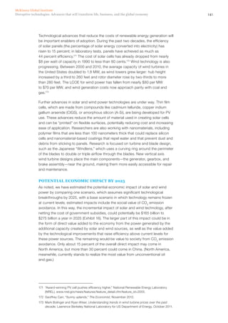 141Disruptive technologies: Advances that will transform life, business, and the global economy
McKinsey Global Institute
Technological advances that reduce the costs of renewable energy generation will
be important enablers of adoption. During the past two decades, the efficiency
of solar panels (the percentage of solar energy converted into electricity) has
risen to 15 percent; in laboratory tests, panels have achieved as much as
44 percent efficiency.171
The cost of solar cells has already dropped from nearly
$8 per watt of capacity in 1990 to less than 80 cents.172
Wind technology is also
progressing. Between 2000 and 2010, the average capacity of wind turbines in
the United States doubled to 1.8 MW, as wind towers grew larger: hub height
increased by a third to 260 feet and rotor diameter rose by two-thirds to more
than 280 feet. The LCOE for wind power has fallen from nearly $80 per MW
to $70 per MW, and wind generation costs now approach parity with coal and
gas.173
Further advances in solar and wind power technologies are under way. Thin film
cells, which are made from compounds like cadmium telluride, copper indium
gallium arsenide (CIGS), or amorphous silicon (A-Si), are being developed for PV
use. These advances reduce the amount of material used in creating solar cells
and can be “printed” on flexible surfaces, potentially reducing cost and increasing
ease of application. Researchers are also working with nanomaterials, including
polymer films that are less than 100 nanometers thick that could replace silicon
cells and nanomaterial-based coatings that repel water and that prevent dust and
debris from sticking to panels. Research is focused on turbine and blade design,
such as the Japanese “Windlens,” which uses a curving ring around the perimeter
of the blades to double or triple airflow through the blades. New vertical axis
wind turbine designs place the main components—the generator, gearbox, and
brake assembly—near the ground, making them more easily accessible for repair
and maintenance.
POTENTIAL ECONOMIC IMPACT BY 2025
As noted, we have estimated the potential economic impact of solar and wind
power by comparing one scenario, which assumes significant technological
breakthroughs by 2025, with a base scenario in which technology remains frozen
at current levels; estimated impacts include the social value of CO2
emission
avoidance. In this way, the incremental impact of solar and wind technology, after
netting the cost of government subsidies, could potentially be $165 billion to
$275 billion a year in 2025 (Exhibit 16). The larger part of this impact could be in
the form of direct value added to the economy from the power generated by the
additional capacity created by solar and wind sources, as well as the value added
by the technological improvements that raise efficiency above current levels for
these power sources. The remaining would be value to society from CO2
emission
avoidance. Only about 15 percent of the overall direct impact may come in
North America, but more than 30 percent could come in China. (North America,
meanwhile, currently stands to realize the most value from unconventional oil
and gas.)
171	 “Award-winning PV cell pushes efficiency higher,” National Renewable Energy Laboratory
(NREL), www.nrel.gov/news/features/feature_detail.cfm/feature_id=2055.
172	 Geoffrey Carr, “Sunny uplands,” The Economist, November 2012.
173	 Mark Bolinger and Ryan Wiser, Understanding trends in wind turbine prices over the past
decade, Lawrence Berkeley National Laboratory for US Department of Energy, October 2011.
 