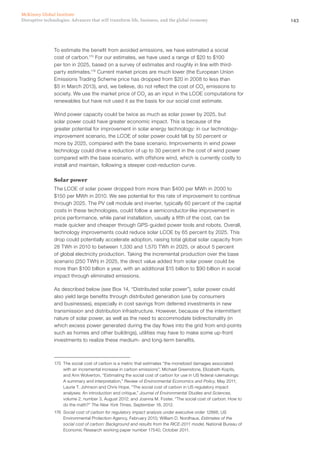 143Disruptive technologies: Advances that will transform life, business, and the global economy
McKinsey Global Institute
To estimate the benefit from avoided emissions, we have estimated a social
cost of carbon.175
For our estimates, we have used a range of $20 to $100
per ton in 2025, based on a survey of estimates and roughly in line with third-
party estimates.176
Current market prices are much lower (the European Union
Emissions Trading Scheme price has dropped from $20 in 2008 to less than
$5 in March 2013), and, we believe, do not reflect the cost of CO2
emissions to
society. We use the market price of CO2
as an input in the LCOE computations for
renewables but have not used it as the basis for our social cost estimate.
Wind power capacity could be twice as much as solar power by 2025, but
solar power could have greater economic impact. This is because of the
greater potential for improvement in solar energy technology: in our technology-
improvement scenario, the LCOE of solar power could fall by 50 percent or
more by 2025, compared with the base scenario. Improvements in wind power
technology could drive a reduction of up to 30 percent in the cost of wind power
compared with the base scenario, with offshore wind, which is currently costly to
install and maintain, following a steeper cost-reduction curve.
Solar power
The LCOE of solar power dropped from more than $400 per MWh in 2000 to
$150 per MWh in 2010. We see potential for this rate of improvement to continue
through 2025. The PV cell module and inverter, typically 60 percent of the capital
costs in these technologies, could follow a semiconductor-like improvement in
price performance, while panel installation, usually a fifth of the cost, can be
made quicker and cheaper through GPS-guided power tools and robots. Overall,
technology improvements could reduce solar LCOE by 65 percent by 2025. This
drop could potentially accelerate adoption, raising total global solar capacity from
28 TWh in 2010 to between 1,330 and 1,570 TWh in 2025, or about 5 percent
of global electricity production. Taking the incremental production over the base
scenario (250 TWh) in 2025, the direct value added from solar power could be
more than $100 billion a year, with an additional $15 billion to $90 billion in social
impact through eliminated emissions.
As described below (see Box 14, “Distributed solar power”), solar power could
also yield large benefits through distributed generation (use by consumers
and businesses), especially in cost savings from deferred investments in new
transmission and distribution infrastructure. However, because of the intermittent
nature of solar power, as well as the need to accommodate bidirectionality (in
which excess power generated during the day flows into the grid from end-points
such as homes and other buildings), utilities may have to make some up-front
investments to realize these medium- and long-term benefits.
175	 The social cost of carbon is a metric that estimates “the monetized damages associated
with an incremental increase in carbon emissions”; Michael Greenstone, Elizabeth Kopits,
and Ann Wolverton, “Estimating the social cost of carbon for use in US federal rulemakings:
A summary and interpretation,” Review of Environmental Economics and Policy, May 2011;
Laurie T. Johnson and Chris Hope, “The social cost of carbon in US regulatory impact
analyses: An introduction and critique,” Journal of Environmental Studies and Sciences,
volume 2, number 3, August 2012; and Joanna M. Foster, “The social cost of carbon: How to
do the math?” The New York Times, September 18, 2012.
176	 Social cost of carbon for regulatory impact analysis under executive order 12866, US
Environmental Protection Agency, February 2010; William D. Nordhaus, Estimates of the
social cost of carbon: Background and results from the RICE-2011 model, National Bureau of
Economic Research working paper number 17540, October 2011.
 