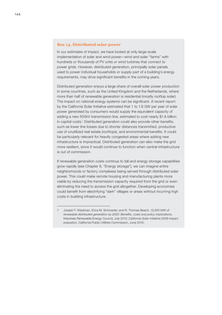 144
Box 14. Distributed solar power
In our estimates of impact, we have looked at only large-scale
implementation of solar and wind power—wind and solar “farms” with
hundreds or thousands of PV units or wind turbines that connect to
power grids. However, distributed generation, principally solar panels
used to power individual households or supply part of a building’s energy
requirements, may drive significant benefits in the coming years.
Distributed generation enjoys a large share of overall solar power production
in some countries, such as the United Kingdom and the Netherlands, where
more than half of renewable generation is residential (mostly rooftop solar).
The impact on national energy systems can be significant. A recent report
by the California Solar Initiative estimated that 1 to 1.6 GW per year of solar
power generated by consumers would supply the equivalent capacity of
adding a new 500kV transmission line, estimated to cost nearly $1.8 billion
in capital costs.1
Distributed generation could also provide other benefits,
such as lower line losses due to shorter distances transmitted, productive
use of unutilized real estate (rooftops), and environmental benefits. It could
be particularly relevant for heavily congested areas where adding new
infrastructure is impractical. Distributed generation can also make the grid
more resilient, since it would continue to function when central infrastructure
is out of commission.
If renewable generation costs continue to fall and energy storage capabilities
grow rapidly (see Chapter 8, “Energy storage”), we can imagine entire
neighborhoods or factory complexes being served through distributed solar
power. This could make remote housing and manufacturing plants more
viable by reducing the transmission capacity required from the grid or even
eliminating the need to access the grid altogether. Developing economies
could benefit from electrifying “dark” villages or areas without incurring high
costs in building infrastructure.
1	 Joseph F. Wiedman, Erica M. Schroeder, and R. Thomas Beach, 12,000 MW of
renewable distributed generation by 2020: Benefits, costs and policy implications,
Interstate Renewable Energy Council, July 2012; California Solar Initiative 2009 impact
evaluation, California Public Utilities Commission, June 2010.
 