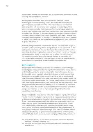 146
could add the flexibility required for the grid to accommodate intermittent sources
of energy like solar and wind power.178
As always with renewables, there is the question of subsidies. Despite
technological advances and falling LCOEs, for most of the coming decade
governments could need to subsidize solar and wind power to make them
cost competitive with conventional fossil fuels such as coal and gas. While
governments acknowledge the importance of continuing to push adoption in
order to meet environmental goals, fiscal realities could make subsidies vulnerable
to budget cuts. Germany, for example, reduced its solar feed-in tariffs (long-term
purchase contracts based on the cost of generation, even when it is higher than
market prices) by 15 percent in January 2012 and again by more than 20 percent
in March 2012. Similar cuts in subsidies across Europe caused some companies
to go out of business.179
Moreover, intergovernmental cooperation is required. Countries have sought to
share the cost of combating climate change through mutual agreement, so that
participating nations would shoulder the impact of subsidies and other costs of
controlling global warming together. A lack of commitment from any of the major
parties carries the danger of causing the rest to reduce their commitments.
Conversely, coordinated action—for example, through an overhauled CO2
pricing mechanism that reflects the true economic and social value of reducing
emissions—could significantly accelerate adoption of renewables.
IMPLICATIONS
The prospect of renewables such as solar and wind taking on a much larger
share of global energy generation has significant implications for energy players
and related industries, for governments, and for citizens. Increasing demand
for renewable power, especially solar and wind, could generate opportunities
for suppliers of renewable power across the world, as well as suppliers and
other businesses connected to the value chain. As adoption spreads, so will the
competition among global players. The Chinese solar and wind industries, which
have made significant investments in the past decade, are well positioned to grab
a large share of the global market. But they could be challenged by companies
from other nations that are able to develop and commercialize next-generation
designs and materials, as well as improved operating and maintenance
capabilities, more effectively.
To accommodate the rising share of solar and wind power in grids, utilities could
need to invest in infrastructure improvements to manage increased intermittency
and bidirectionality (caused by feeds from distributed solar power) on their grids.
These investments may seem costly, but utilities can better justify them if they
take a portfolio view of their clean energy investments, which could include
both solar and wind power (which are intermittent) and hydro-electric power
(which is not). In addition, the two intermittent sources are complementary: in
many places, wind power is stronger at night when solar is unavailable. Utilities
could consider planning for greater renewables adoption by combining solar,
wind, and hydro-electric power sources in a single portfolio and by investing in
178	 Jason Channell, Timothy Lam, and Shahriar Pourreza, Shale & renewables: A symbiotic
relationship, Citi Research, September 2012.
179	 Mark Scott, “In Europe, green energy takes a hit from debt crisis,” The New York Times,
November 2012.
 