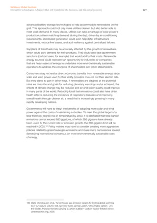147Disruptive technologies: Advances that will transform life, business, and the global economy
McKinsey Global Institute
advanced battery storage technologies to help accommodate renewables on the
grid. This approach could not only make utilities cleaner, but also better able to
meet peak demand. In many places, utilities can take advantage of solar power’s
production pattern matching demand (during the day), driven by air-conditioning
requirements. Distributed generation could even help defer infrastructure
investments, reduce line losses, and add resiliency against centralized failures.
Suppliers of fossil fuels may be adversely affected by the growth of renewables,
which could curb demand for their products. They could also face government
sanctions (carbon taxes, for example) that would add to their costs. Renewable
energy sources could represent an opportunity for industries or companies
that are heavy users of energy to undertake more environmentally sustainable
operations to address the concerns of shareholders and other stakeholders.
Consumers may not realize direct economic benefits from renewable energy since
solar and wind power used by their utility providers may not cut their electric bills.
But they stand to gain in other ways. If renewables are adopted at the potential
rates we describe and goals for reducing planetary warming can be achieved, the
effects of climate change may be reduced and air and water quality could improve
in many parts of the world. Reducing fossil fuel emissions could also have direct
health effects, reducing the incidence of respiratory diseases and improving
overall health through cleaner air, a need that is increasingly pressing in many
rapidly developing nations.
Governments will have to weigh the benefits of adopting more solar and wind
power against the costs of maintaining subsidies. To meet the global target of a
less than two-degree rise in temperature by 2050, it is estimated that total carbon
emissions cannot exceed 880 gigatons, of which 380 gigatons have already
been used. At the current rate of emission growth, the 880-gigaton limit will be
reached in 2025.180
Policy makers may have to consider creating more aggressive
policies related to greenhouse gas emissions and make more concessions toward
developing international consensus on more environmentally sustainable uses
of energy.
180	 Malte Meinshausen et al., “Greenhouse-gas emission targets for limiting global warming
to 2° C,” Nature, volume 458, April 30, 2009; James Leaton, “Unburnable carbon—Are
the world’s financial markets carrying a carbon bubble?” Carbon Tracker Initiative (www.
carbontracker.org), 2009.
 