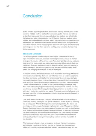 148
By the time the technologies that we describe are exerting their influence on the
economy in 2025, it will be too late for businesses, policy makers, and citizens
to plan their responses. Nobody, especially business leaders, can afford to be
the last person using videocassettes in a DVD world. Business leaders, policy
makers, and stakeholders should look ahead, identify the technologies that could
affect them, and determine how to shape markets and policies in ways that will
serve their interests. While the appropriate response will vary by stakeholder and
technology, we find that there are some useful guiding principles that can help
define responses.
BUSINESS LEADERS
The technologies we have focused on in this report could fuel a decade of
rapid innovation in products, services, business processes, and go-to-market
strategies. Companies will have new ways of developing and producing products,
organizing their businesses, and reaching consumers and business-to-business
customers. Business leaders will need to determine when, how, and whether to
take advantage of new technologies—and be prepared to move quickly when
others use emerging technologies to mount challenges.
In the 21st century, all business leaders must understand technology. More than
ever, leaders must develop their own well-informed views of what developments
like cloud computing could do for their enterprises and work to separate hype
from reality. Leaders should think carefully about how specific technologies could
drive economic impact and disruption in ways that could affect their businesses.
Leaders should make sure to invest in their own technology knowledge; they
don’t have to become programmers or compulsive Facebook posters, but they
should keep abreast of technology trends and pay attention to what their most
tech-savvy customers are doing and saying. A teenage customer halfway around
the world may offer a better perspective on technology than a panel of experts in
a conference room.
Time is the enemy: the world is changing at Internet speed, and technology is
continually evolving. Strategies can quickly fall behind, so the rhythm of planning
has to keep pace. When technologies have disruptive potential, the stakes are
even higher and the range of strategic implications is wider. Management thinker
Clayton Christensen warns companies against focusing too much on their largest,
most established markets and related value propositions. In doing so, companies
can miss the ways in which disruptive technologies can jump industry or market
boundaries and change the rules of the game. The first MP3 files had inferior
audio quality and were easily dismissed; they went on to make music CDs all
but obsolete.
When necessary, leaders must be prepared to disrupt their own businesses
and make the investments to effect change: as the past two decades have
shown, successful companies repeatedly reinvent themselves to keep up. This
Conclusion
 