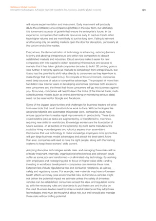 149Disruptive technologies: Advances that will transform life, business, and the global economy
McKinsey Global Institute
will require experimentation and investment. Early investment will probably
dilute the profitability of a company’s portfolio in the near term, but ultimately
it is tomorrow’s sources of growth that ensure the enterprise’s future. In our
experience, companies that reallocate resources early to capture trends often
have higher returns and are more likely to survive long term. Failing to reinvent
and focusing only on existing markets open the door for disruptors, particularly at
the bottom end of the market.
Everywhere, the democratization of technology is advancing, reducing barriers
to entry and allowing entrepreneurs and other new competitors to disrupt
established markets and industries. Cloud services make it easier for new
companies with little capital to obtain operating infrastructure and access to
markets that it has taken global companies decades to build. 3D printing goes a
step further; it not only opens up markets to competition from entrepreneurs, but
it also has the potential to shift value directly to consumers as they learn how to
make things that they used to buy. To compete in this environment, companies
need deep sources of value or competitive advantage. The prospect of more than
two billion new Internet users in developing economies promises both access to
new consumers and the threat that those consumers will go into business against
you. To survive, companies will need to learn the tricks of the Internet trade; multi-
sided business models (such as online advertising or monetizing exhaust data)
need not be reserved for Google and Facebook.
Some of the biggest opportunities and challenges for business leaders will arise
from new tools that could transform how work is done. With technologies like
advanced robotics and automated knowledge work, companies could have
unique opportunities to realize rapid improvements in productivity. These tools
could redefine jobs as tasks are augmented by, or transferred to, machines,
requiring new skills for workforces. Knowledge workers are the foundation of
future success—in all sectors of the economy; by 2025 some manufacturers
could be hiring more designers and robotics experts than assemblers.
Companies that use technology to make knowledge employees more productive
will gain large business model advantages and attract the best talent. More
than ever, companies will need to have the right people, along with the training
systems to keep these workers’ skills current.
Adopting disruptive technologies entails risks, and managing these risks will be
critically important. Internally, organizational effectiveness and cohesion could
suffer as some jobs are transformed—or eliminated—by technology. By working
with employees and redesigning jobs to focus on higher-value skills—and by
investing in workforce development—companies can minimize these risks.
External risks include reputational risk and consumer resistance, as well as
safety and regulatory issues. For example, new materials may have unforeseen
health effects and may pose environmental risks. Autonomous vehicles might
not deliver the potential impact we estimate unless the safety of driverless
vehicles can be established, consumers accept the idea, and regulators come
up with the necessary rules and standards to put these cars and trucks on
the road. Business leaders need to strike a careful balance as they adopt new
technologies; they must be thoughtful about risk, but they should also manage
these risks without stifling potential.
 