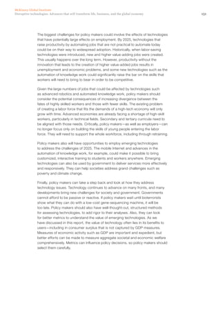 151Disruptive technologies: Advances that will transform life, business, and the global economy
McKinsey Global Institute
The biggest challenges for policy makers could involve the effects of technologies
that have potentially large effects on employment. By 2025, technologies that
raise productivity by automating jobs that are not practical to automate today
could be on their way to widespread adoption. Historically, when labor-saving
technologies were introduced, new and higher value-adding jobs were created.
This usually happens over the long term. However, productivity without the
innovation that leads to the creation of higher value-added jobs results in
unemployment and economic problems, and some new technologies such as the
automation of knowledge work could significantly raise the bar on the skills that
workers will need to bring to bear in order to be competitive.
Given the large numbers of jobs that could be affected by technologies such
as advanced robotics and automated knowledge work, policy makers should
consider the potential consequences of increasing divergence between the
fates of highly skilled workers and those with fewer skills. The existing problem
of creating a labor force that fits the demands of a high-tech economy will only
grow with time. Advanced economies are already facing a shortage of high-skill
workers, particularly in technical fields. Secondary and tertiary curricula need to
be aligned with those needs. Critically, policy makers—as well as employers—can
no longer focus only on building the skills of young people entering the labor
force. They will need to support the whole workforce, including through retraining.
Policy makers also will have opportunities to employ emerging technologies
to address the challenges of 2025. The mobile Internet and advances in the
automation of knowledge work, for example, could make it possible to bring
customized, interactive training to students and workers anywhere. Emerging
technologies can also be used by government to deliver services more effectively
and responsively. They can help societies address grand challenges such as
poverty and climate change.
Finally, policy makers can take a step back and look at how they address
technology issues. Technology continues to advance on many fronts, and many
developments bring new challenges for society and government. Governments
cannot afford to be passive or reactive. If policy makers wait until bioterrorists
show what they can do with a low-cost gene-sequencing machine, it will be
too late. Policy makers should also have well-thought-out, structured methods
for assessing technologies, to add rigor to their analyses. Also, they can look
for better metrics to understand the value of emerging technologies. As we
have discussed in this report, the value of technology often lies in its benefits to
users—including in consumer surplus that is not captured by GDP measures.
Measures of economic activity such as GDP are important and expedient, but
better efforts can be made to measure aggregate societal and economic welfare
comprehensively. Metrics can influence policy decisions, so policy makers should
select them carefully.
 