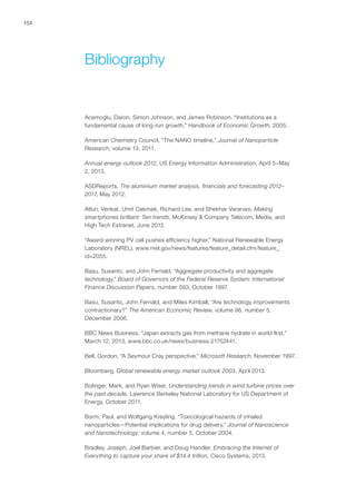 152
Acemoglu, Daron, Simon Johnson, and James Robinson, “Institutions as a
fundamental cause of long-run growth,” Handbook of Economic Growth, 2005.
American Chemistry Council, “The NANO timeline,” Journal of Nanoparticle
Research, volume 13, 2011.
Annual energy outlook 2012, US Energy Information Administration, April 5–May
2, 2013.
ASDReports, The aluminium market analysis, financials and forecasting 2012–
2017, May 2012.
Atluri, Venkat, Umit Cakmak, Richard Lee, and Shekhar Varanasi, Making
smartphones brilliant: Ten trends, McKinsey & Company Telecom, Media, and
High Tech Extranet, June 2012.
“Award-winning PV cell pushes efficiency higher,” National Renewable Energy
Laboratory (NREL), www.nrel.gov/news/features/feature_detail.cfm/feature_
id=2055.
Basu, Susanto, and John Fernald, “Aggregate productivity and aggregate
technology,” Board of Governors of the Federal Reserve System: International
Finance Discussion Papers, number 593, October 1997.
Basu, Susanto, John Fernald, and Miles Kimball, “Are technology improvements
contractionary?” The American Economic Review, volume 96, number 5,
December 2006.
BBC News Business, “Japan extracts gas from methane hydrate in world first,”
March 12, 2013, www.bbc.co.uk/news/business-21752441.
Bell, Gordon, “A Seymour Cray perspective,” Microsoft Research, November 1997.
Bloomberg, Global renewable energy market outlook 2003, April 2013.
Bolinger, Mark, and Ryan Wiser, Understanding trends in wind turbine prices over
the past decade, Lawrence Berkeley National Laboratory for US Department of
Energy, October 2011.
Borm, Paul, and Wolfgang Kreyling, “Toxicological hazards of inhaled
nanoparticles—Potential implications for drug delivery,” Journal of Nanoscience
and Nanotechnology, volume 4, number 5, October 2004.
Bradley, Joseph, Joel Barbier, and Doug Handler, Embracing the Internet of
Everything to capture your share of $14.4 trillion, Cisco Systems, 2013.
Bibliography
 