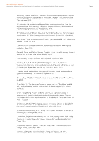 153Disruptive technologies: Advances that will transform life, business, and the global economy
McKinsey Global Institute
Broderick, Andrew, and David Lindeman, “Scaling telehealth programs: Lessons
from early adopters,” Case Studies in Telehealth Adoption, The Commonwealth
Fund, January 2013.
Brynjolfsson, Erik, and Andrew McAfee, Race against the machine: How the
digital revolution is accelerating innovation, driving productivity, and irreversibly
transforming employment and the economy, 2011.
Brynjolfsson, Erik, and Adam Saunders, “What GDP gets wrong (Why managers
should care),” MIT Sloan Management Review, volume 51, number 1, Fall 2009.
Bullis, Kevin, “How vehicle automation will cut fuel consumption,” MIT Technology
Review, October 24, 2011.
California Public Utilities Commission, California Solar Initiative 2009 impact
evaluation, June 2010.
Cardwell, Diane, and Clifford Krauss, “Trucking industry is set to expand its use of
natural gas,” The New York Times, April 22, 2013.
Carr, Geoffrey, “Sunny uplands,” The Economist, November 2012.
Caughey, A. B., A. E. Washington, V. Gildengorin, and M. Kuppermann,
“Assessment of demand for prenatal diagnostic testing using willingness to pay,”
Obstetrics and Gynecology, volume 103, number 3, March 2004.
Channell, Jason, Timothy Lam, and Shahriar Pourreza, Shale & renewables: A
symbiotic relationship, Citi Research, September 2012.
Chazan, Guy, “‘Red Lenin’ leads Russia’s oil revolution,” Financial Times, March
31, 2013.
Chen, Brian X., “The Samsung Galaxy S4 review roundup,” Bits blog, April 24,
2013, http://bits.blogs.nytimes.com/2013/04/24/samsung-galaxy-s4-review-
roundup/.
Chieh, Hang Chang, Yu Dan, and Chai Kah Hin, An exploratory study on
understanding the technological dimension in disruptive innovation, The 5th
International symposium on management of technology, in Hangzhou, China, on
June 1–3, 2007.
Christensen, Clayton, “The ongoing process of building a theory of disruption,”
Journal of Product Innovation Management, volume 23, 2006.
Christensen, Clayton, and M. E. Raynor, The Innovator’s Solution: Creating and
sustaining successful growth, 2003.
Christensen, Clayton, Scott Anthony, and Erik Roth, Seeing what’s next: Using
theories of innovation to predict industry change, Harvard Business School
Press, 2004.
Christensen, Clayton, Thomas Craig, and Stuart Hart, “The great disruption,”
Foreign Affairs, March/April 2001.
Cientifica, 2011 global nanotechnology funding and impact, July 2011.
 