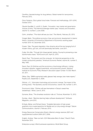 154
Cientifica, Nanotechnology for drug delivery: Global market for nanocarriers,
February 2012.
Cisco Systems, Cisco global cloud index: Forecast and methodology, 2011–2016,
October 2012.
Claude-Gaudillat, V., and B. V. Quelin, “Innovation, new market and governance
choices of entry: The Internet brokerage market case,” Industry and Innovation,
volume 13, number 2, June 2006.
Cohn, Jonathan, “The robot will see you now,” The Atlantic, February 20, 2013.
Cosgel, Metin, The political economy of law and economic development in Islamic
history, University of Connecticut Department of Economics working paper
number 2012–44, December 2012.
Cowen, Tyler, The great stagnation: How America ate all the low-hanging fruit of
modern history, got sick, and will (eventually) feel better, June 2011.
Cutler, Kim-Mai, “Through dirt-cheap genetic testing, Counsyl is pioneering a new
bioinformatics wave,” TechCrunch.com, April 23, 2013.
David, Paul, “The dynamo and the computer: An historical perspective on the
modern productivity paradox,” American Economic Review, volume 80, number 2,
May 1990.
David, Paul, Zvi Griliches and the economics of technology diffusion: Linking
innovation adoption, lagged investments, and productivity growth, Stanford
Institute for Economic Policy Research discussion paper number 10-029, March
20, 2011.
Dillow, Clay, “BMW augmented reality glasses help average Joes make repairs,”
PopSci.com, September 3, 2009.
Dittmar, J. E., “Information technology and economic change: The impact of the
printing press,” The Quarterly Journal of Economics, volume 126, number 3, 2011.
Drummond, Katie, “Clothes will sew themselves in Darpa’s sweat-free
sweatshops,” Wired, June 8, 2012.
Dumaine, Brian, “The driverless revolution rolls on,” Fortune, November 12, 2012.
Dundas, Jitesh, “Machine learning helps software development,” Software
Magazine, June 2012.
El-Kady, Maher, and Richard Kaner, “Scalable fabrication of high-power
graphene micro-supercapacitors for flexible and on-chip energy storage,” Nature
Communications, volume 4, February 2013.
Energy Resources Conservation Board, Alberta’s energy reserves 2007 and
supply/demand outlook 2008–2017, 2008.
English, Andrew, “New car tech: 2014 Mercedes-Benz S-class,” Road & Track,
November 2012.
Enterprise surveys: What businesses experience, World Bank Group.
 