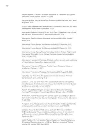 156
Herper, Matthew, “Celgene’s Abraxane extends life by 1.8 months in advanced
pancreatic cancer,” Forbes, January 22, 2013
Heussner, Ki Mae, Recycle or else? Big Brother to pick through trash, ABC News,
August 26, 2010.
Hutton, David, Older people in emergencies: Considerations for action and policy
development, World Health Organization, 2008.
Independent Evaluation Group (IEG) and World Bank, The welfare impact of rural
electrification: A reassessment of the costs and benefits, 2008.
International Data Corporation, Worldwide quarterly mobile phone forecast,
March 2012.
International Energy Agency, World energy outlook 2012, November 2012.
International Energy Agency, World energy outlook 2011, November 2011.
International Energy Agency/Energy Technology Systems Analysis Program and
International Renewable Energy Agency, Electricity storage, technology policy
brief E-18, April 2012.
International Federation of Robotics, 68 robots perform farmer’s work, case study
of Fanuc Robotics Europe S.A., September 2012.
International Federation of Robotics, Positive impact of industrial robots on
employment, February 21, 2011.
International Federation of Robotics, World robotics 2012, August 30, 2012.
John, Rijo, and Hana Ross, The global economic cost of cancer, American
Cancer Society and Livestrong, 2010.
Johnson, Laurie, and Chris Hope, “The social cost of carbon in US regulatory
impact analyses: An introduction and critique,” Journal of Environmental Studies
and Sciences, volume 2, number 3, 2012.
Kostoff, Ronald, Robert Boylan, and Gene Simons, “Disruptive technology
roadmaps,” Technological Forecasting and Social Change, volume 71, 2004.
Krantz-Kent, Rachel, “Measuring time spent in unpaid household work: Results
from the American Time Use Survey,” Monthly Labor Review, volume 132, number
7, July 2009.
Kumparak, Greg, “Google announces Provo, Utah as the third Google Fiber city
and acquires the local fiber provider,” TechCrunch.com, April 17, 2013.
La Vigne, Nancy G., Samantha S. Lowry, Joshua A. Markman, and Allison
M. Dwyer, Evaluating the use of public surveillance cameras for crime control
and prevention, Urban Institute and Community Oriented Policing Services,
September 2011.
Ladd, Thaddeus D., Fedor Jelezko, Raymond Laflamme, Yasunobu Nakamura,
Christopher Monroe, and Jeremy L. O’Brien, “Quantum computers,” Nature,
volume 464, number 7285, March 2010.
 