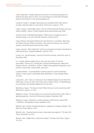 157Disruptive technologies: Advances that will transform life, business, and the global economy
McKinsey Global Institute
Lanier, Stephanie, “Hidden features and sensors in the Samsung Galaxy S4,”
Android Guy blog, April 10, 2013, www.androidguys.com/2013/04/10/hidden-
features-and-sensors-in-the-samsung-galaxy-s4/.
Lardinois, Frederic, “Google’s self-driving cars complete 300K miles without
accident, deemed ready for commuting,” TechCrunch, August 7, 2012.
Leaton, James, “Unburnable carbon—Are the world’s financial markets carrying a
carbon bubble?” Carbon Tracker Initiative (www.carbontracker.org), 2009.
Lehmann, Evan, and Nathanael Massey, “Obama warns Congress to act on
climate change, or he will,” Scientific American, February 2013.
Leifer, Richard, Christopher McDermott, Gina O’Connor, Lois Peters, Mark Rice,
and Robert Veryzer, Radical innovation: How mature companies can outsmart
upstarts, Harvard Business School Press, 2000.
Leong, Jasmine, “New method for continuous production of carbon nanotubes by
USM researchers,” Scientific Malaysian, April 23, 2012.
Leunig, Tim, “Social Savings,” Journal of Economic Surveys, volume 24, issue 5,
December 2010.
Lin, Yu-Ming, Alberto Valdes-Garcia, Shu-Jen Han, Damon B. Farmer,
Inanc Meric, Yanning Sun, Yanqing Wu, Christos Dimitrakopoulos, Alfred Grill,
Phaedon Avouris, and Keith A. Jenkins, “Wafer-scale graphene integrated circuit,”
Science, volume 332, number 6035, June 2011.
Lockheed Martin, “Lockheed Martin achieves patent for perforene filtration
solution, moves closer to affordable water desalination,” press release, March
18, 2013.
Lowensohn, Josh, “Eyes-on: Samsung’s Youm flexible-display tech at CES 2013,
CNET blog, January 9, 2013, http://ces.cnet.com/8301-34435_1-57563058/eyes-
on-samsungs-youm-flexible-display-tech-at-ces-2013/.
MacKenzie, Angus, “The future is here: Piloted driving in Audi’s autonomous A6,”
MotorTrend, January 14, 2013.
Maddison, Angus, “Causal influences on productivity performance 1820–1922: A
global perspective,” Journal of Productivity Analysis, November 1997.
Maddison, Angus, “Statistics on world population, GDP and per capita GDP,
1–2008 AD,” the Maddison Project database, 2010.
Markoff, John, “Armies of expensive lawyers, replaced by cheaper software,” The
New York Times, March 4, 2011.
Markoff, John, “Scientists see promise in deep-learning programs,” The New York
Times, November 23, 2012.
Markoff, John, “Skilled work, without the worker,” The New York Times, August
18, 2012.
 