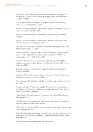 159Disruptive technologies: Advances that will transform life, business, and the global economy
McKinsey Global Institute
Mokyr, Joel, “Long-term economic growth and the history of technology,” in
Handbook of Economic Growth, volume 1, Philippe Aghion and Steven Durlauf,
eds., Elsevier, 2005.
Musil, Stephen, “Amazon apologizes for Netflix’s Christmas Eve streaming
outage,” CNet.com, December 31, 2012.
National Aeronautics and Space Administration, “A growing intelligence around
Earth,” Science News, October 2006.
National Aeronautics and Space Administration, Nanotechnology roadmap,
April 2012.
National Aeronautics and Space Administration, Robotics, tele-robotics and
autonomous systems roadmap, April 2012.
Nieto, Marcus, Public video surveillance: Is it an effective crime prevention tool?
California Research Bureau, 1997.
Nordhaus, William D., Estimates of the social cost of carbon: background and
results from the RICE-2011 model, National Bureau of Economic Research
working paper number 17540, October 2011.
Norotte, Cyrille, F. S. Marga, L. E. Niklason, and G. Forgacs, “Scaffold-free
vascular tissue engineering using bioprinting,” Biomaterials, volume 30, number
30, October 2009.
Oliver, John, Global markets and technologies for carbon nanotubes, BCC
Research, July 2012.
Paap, J., and R. Katz, “Anticipating disruptive innovation,” Research Technology
Management, volume 27, number 25, 2004.
Perkowski, Jack, “China leads the world in renewable energy investment,” Forbes,
July 2012.
Peterson, Scott, Jay Whitacre, and Jay Apt, “The economics of using plug-in
hybrid electric vehicle battery packs for grid storage,” Journal of Power Sources,
volume 195, number 8, April 2010.
Phillips, Lisa E., “Trends in consumers’ time spent with media,” eMarketer.com,
December 28, 2010.
Pipes, Daniel, et al., “The geopolitics of US energy independence,” International
Economy, volume 26, issue 3, summer 2012.
Pollack, Andrew, “Engineered fish moves a step closer to approval,” The New York
Times, December 21, 2012.
Rastler, D., Electricity energy storage technology options: A white paper primer on
applications, costs, and benefits, Electric Power Research Institute white paper,
December 2010.
Rio Tinto Iron Ore press release: www.riotintoironore.com.
 