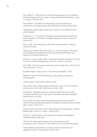 160
Roco, Mihail C., “The long view of nanotechnology development: The National
Nanotechnology Initiative at 10 years,” Journal of Nanoparticle Research, volume
13, number 2, February 2011.
Roco, Mihail C., and William Sims Bainbridge, Societal implications of
nanoscience and nanotechnology, National Science Foundation, March 2001.
“Researchers testing frugal autonomous car system, aim for $150 price tag,”
video, Engadget.
Rothaermel, F. T., “Incumbent’s advantage through exploiting complementary
assets via inter-firm cooperation,” Strategic Management Journal, volume 22,
summer 2001.
Rubin, Jared, “The printing press, reformation, and legitimization,” Stanford,
Stanford University.
“Russia may hold 680 trillion cubic meters of unconventional gas,” Bloomberg,
www.bloomberg.com/news/2012-12-24/russia-may-hold-680-trillion-cubic-
meters-of-unconventional-gas.html.
Schmidt, G., and C. Druehl, “When is a disruptive innovation disruptive?” Journal
of Product Innovation Management, volume 25, number 4, July 2008.
Scott, Mark, “In Europe, green energy takes a hit from debt crisis,” The New York
Times, November 13, 2012.
Scudellari, Megan, “Missing touch,” The Scientist, September 1, 2012.
SDG&E Sunrise Powerlink Web Resources, http://regarchive.sdge.com/
sunrisepowerlink.
“Shining a light,” The Economist, March 8, 2007.
Sklar, Kathryn Kish, Florence Kelley and the nation’s work: The rise of women’s
political culture, 1830–1900, Yale University Press, 1995.
SmartAction, “Roadside assistance customers benefit from smart support
during peak and after hours,” case study of Canadian Automobile Association
Saskatchewan, June 2012.
Sood, Ashish, and Gerard Tellis, Demystifying disruption: A new model for
understanding and predicting disruptive technologies, Marketing Science working
paper number 10-102, 2010.
Tasoglu, Savas, and Utkan Demirci, “Bioprinting for stem cell research,” Trends in
Biotechnology, volume 31, number 1, January 2013.
Thomas, R., and M. Barnes, “Life expectancy for people with disabilities,”
NeuroRehabilitation, May 2007.
“Through dirt-cheap genetic testing, Counsyl is pioneering a new
bioinformatics wave,” TechCrunch, http://techcrunch.com/2013/04/23/counsyl/.
Tohani, Malavika, Global lithium-ion battery market: Growth trends and
application analysis, Frost & Sullivan, February 2013.
 