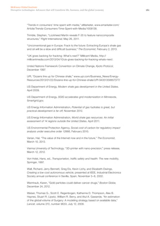 161Disruptive technologies: Advances that will transform life, business, and the global economy
McKinsey Global Institute
“Trends in consumers’ time spent with media,” eMarketer, www.emarketer.com/
Article/Trends-Consumers-Time-Spent-with-Media/1008138.
Trimble, Stephen, “Lockheed Martin reveals F-35 to feature nanocomposite
structures,” Flight International, May 26, 2011.
“Unconventional gas in Europe: Frack to the future: Extracting Europe’s shale gas
and oil will be a slow and difficult business,” The Economist, February 2, 2013.
“UK gives backing for fracking: What’s next?” Millicent Media, http://
millicentmedia.com/2013/04/10/uk-gives-backing-for-fracking-whats-next/.
United Nations Framework Convention on Climate Change, Kyoto Protocol,
December 1997.
UPI, “Dozens line up for Chinese shale,” www.upi.com/Business_News/Energy-
Resources/2013/01/22/Dozens-line-up-for-Chinese-shale/UPI-94351358857377/
US Department of Energy, Modern shale gas development in the United States,
April 2009.
US Department of Energy, SGIG accelerates grid modernization in Minnesota,
Smartgrid.gov.
US Energy Information Administration, Potential of gas hydrates is great, but
practical development is far off, November 2012.
US Energy Information Administration, World shale gas resources: An initial
assessment of 14 regions outside the United States, April 2011.
US Environmental Protection Agency, Social cost of carbon for regulatory impact
analysis under executive order 12866, February 2010.
Varian, Hal, “The value of the Internet now and in the future,” The Economist,
March 10, 2013.
Vienna University of Technology, “3D-printer with nano-precision,” press release,
March 12, 2012.
Von Holst, Hans, ed., Transportation, traffic safety and health: The new mobility,
Springer, 1997.
Wall, Richard, Jerry Bennett, Greg Eis, Kevin Lichy, and Elizabeth Owings,
Creating a low-cost autonomous vehicle, presented at IEEE, Industrial Electronics
Society annual conference in Sevilla, Spain, November 5–8, 2002.
Weintraub, Karen, “Gold particles could deliver cancer drugs,” Boston Globe,
December 24, 2012.
Weiser, Thomas G., Scott E. Regenbogen, Katherine D. Thompson, Alex B.
Haynes, Stuart R. Lipsitz, William R. Berry, and Atul A. Gawande, “An estimation
of the global volume of Surgery: A modeling strategy based on available data,”
Lancet, volume 372, number 9633, July 12, 2008.
 