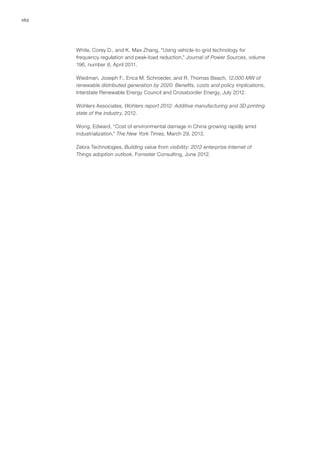 162
White, Corey D., and K. Max Zhang, “Using vehicle-to-grid technology for
frequency regulation and peak-load reduction,” Journal of Power Sources, volume
196, number 8, April 2011.
Wiedman, Joseph F., Erica M. Schroeder, and R. Thomas Beach, 12,000 MW of
renewable distributed generation by 2020: Benefits, costs and policy implications,
Interstate Renewable Energy Council and Crossborder Energy, July 2012.
Wohlers Associates, Wohlers report 2012: Additive manufacturing and 3D printing
state of the industry, 2012.
Wong, Edward, “Cost of environmental damage in China growing rapidly amid
industrialization,” The New York Times, March 29, 2013.
Zebra Technologies, Building value from visibility: 2012 enterprise Internet of
Things adoption outlook, Forrester Consulting, June 2012.
 
