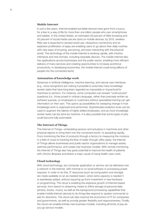 6
Mobile Internet
In just a few years, Internet-enabled portable devices have gone from a luxury
for a few to a way of life for more than one billion people who own smartphones
and tablets. In the United States, an estimated 30 percent of Web browsing and
40 percent of social media use are done on mobile devices; by 2015, wireless
Web use is expected to exceed wired use. Ubiquitous connectivity and an
explosive proliferation of apps are enabling users to go about their daily routines
with new ways of knowing, perceiving, and even interacting with the physical
world. The technology of the mobile Internet is evolving rapidly, with intuitive
interfaces and new formats, including wearable devices. The mobile Internet also
has applications across businesses and the public sector, enabling more efficient
delivery of many services and creating opportunities to increase workforce
productivity. In developing economies, the mobile Internet could bring billions of
people into the connected world.
Automation of knowledge work
Advances in artificial intelligence, machine learning, and natural user interfaces
(e.g., voice recognition) are making it possible to automate many knowledge
worker tasks that have long been regarded as impossible or impractical for
machines to perform. For instance, some computers can answer “unstructured”
questions (i.e., those posed in ordinary language, rather than precisely written as
software queries), so employees or customers without specialized training can get
information on their own. This opens up possibilities for sweeping change in how
knowledge work is organized and performed. Sophisticated analytics tools can be
used to augment the talents of highly skilled employees, and as more knowledge
worker tasks can be done by machine, it is also possible that some types of jobs
could become fully automated.
The Internet of Things
The Internet of Things—embedding sensors and actuators in machines and other
physical objects to bring them into the connected world—is spreading rapidly.
From monitoring the flow of products through a factory to measuring the moisture
in a field of crops to tracking the flow of water through utility pipes, the Internet
of Things allows businesses and public-sector organizations to manage assets,
optimize performance, and create new business models. With remote monitoring,
the Internet of Things also has great potential to improve the health of patients
with chronic illnesses and attack a major cause of rising health-care costs.
Cloud technology
With cloud technology, any computer application or service can be delivered over
a network or the Internet, with minimal or no local software or processing power
required. In order to do this, IT resources (such as computation and storage)
are made available on an as-needed basis—when extra capacity is needed it
is seamlessly added, without requiring up-front investment in new hardware
or programming. The cloud is enabling the explosive growth of Internet-based
services, from search to streaming media to offline storage of personal data
(photos, books, music), as well as the background processing capabilities that
enable mobile Internet devices to do things like respond to spoken commands to
ask for directions. The cloud can also improve the economics of IT for companies
and governments, as well as provide greater flexibility and responsiveness. Finally,
the cloud can enable entirely new business models, including all kinds of pay-as-
you-go service models.
 