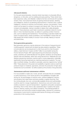 7Disruptive technologies: Advances that will transform life, business, and the global economy
McKinsey Global Institute
Advanced robotics
For the past several decades, industrial robots have taken on physically difficult,
dangerous, or dirty jobs, such as welding and spray painting. These robots have
been expensive, bulky, and inflexible—bolted to the floor and fenced off to protect
workers. Now, more advanced robots are gaining enhanced senses, dexterity,
and intelligence, thanks to accelerating advancements in machine vision, artificial
intelligence, machine-to-machine communication, sensors, and actuators. These
robots can be easier for workers to program and interact with. They can be more
compact and adaptable, making it possible to deploy them safely alongside
workers. These advances could make it practical to substitute robots for human
labor in more manufacturing tasks, as well as in a growing number of service
jobs, such as cleaning and maintenance. This technology could also enable new
types of surgical robots, robotic prosthetics, and “exoskeleton” braces that can
help people with limited mobility to function more normally, helping to improve
and extend lives.
Next-generation genomics
Next-generation genomics marries advances in the science of sequencing and
modifying genetic material with the latest big data analytics capabilities. Today,
a human genome can be sequenced in a few hours and for a few thousand
dollars, a task that took 13 years and $2.7 billion to accomplish during the
Human Genome Project. With rapid sequencing and advanced computing
power, scientists can systematically test how genetic variations can bring about
specific traits and diseases, rather than using trial and error. Relatively low-cost
desktop sequencing machines could be used in routine diagnostics, potentially
significantly improving treatments by matching treatments to patients. The next
step is synthetic biology—the ability to precisely customize organisms by “writing”
DNA. These advances in the power and availability of genetic science could have
profound impact on medicine, agriculture, and even the production of high-value
substances such as biofuels—as well as speed up the process of drug discovery.
Autonomous and near-autonomous vehicles
It is now possible to create cars, trucks, aircraft, and boats that are completely
or partly autonomous. From drone aircraft on the battlefield to Google’s self-
driving car, the technologies of machine vision, artificial intelligence, sensors,
and actuators that make these machines possible is rapidly improving. Over
the coming decade, low-cost, commercially available drones and submersibles
could be used for a range of applications. Autonomous cars and trucks could
enable a revolution in ground transportation—regulations and public acceptance
permitting. Short of that, there is also substantial value in systems that assist
drivers in steering, braking, and collision avoidance. The potential benefits of
autonomous cars and trucks include increased safety, reduced CO2
emissions,
more leisure or work time for motorists (with hands-off driving), and increased
productivity in the trucking industry.
 
