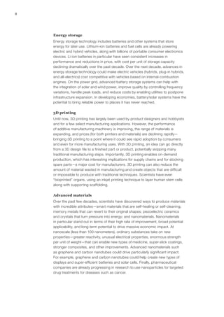 8
Energy storage
Energy storage technology includes batteries and other systems that store
energy for later use. Lithium-ion batteries and fuel cells are already powering
electric and hybrid vehicles, along with billions of portable consumer electronics
devices. Li-ion batteries in particular have seen consistent increases in
performance and reductions in price, with cost per unit of storage capacity
declining dramatically over the past decade. Over the next decade, advances in
energy storage technology could make electric vehicles (hybrids, plug-in hybrids,
and all-electrics) cost competitive with vehicles based on internal-combustion
engines. On the power grid, advanced battery storage systems can help with
the integration of solar and wind power, improve quality by controlling frequency
variations, handle peak loads, and reduce costs by enabling utilities to postpone
infrastructure expansion. In developing economies, battery/solar systems have the
potential to bring reliable power to places it has never reached.
3D printing
Until now, 3D printing has largely been used by product designers and hobbyists
and for a few select manufacturing applications. However, the performance
of additive manufacturing machinery is improving, the range of materials is
expanding, and prices (for both printers and materials) are declining rapidly—
bringing 3D printing to a point where it could see rapid adoption by consumers
and even for more manufacturing uses. With 3D printing, an idea can go directly
from a 3D design file to a finished part or product, potentially skipping many
traditional manufacturing steps. Importantly, 3D printing enables on-demand
production, which has interesting implications for supply chains and for stocking
spare parts—a major cost for manufacturers. 3D printing can also reduce the
amount of material wasted in manufacturing and create objects that are difficult
or impossible to produce with traditional techniques. Scientists have even
“bioprinted” organs, using an inkjet printing technique to layer human stem cells
along with supporting scaffolding.
Advanced materials
Over the past few decades, scientists have discovered ways to produce materials
with incredible attributes—smart materials that are self-healing or self-cleaning;
memory metals that can revert to their original shapes; piezoelectric ceramics
and crystals that turn pressure into energy; and nanomaterials. Nanomaterials
in particular stand out in terms of their high rate of improvement, broad potential
applicability, and long-term potential to drive massive economic impact. At
nanoscale (less than 100 nanometers), ordinary substances take on new
properties—greater reactivity, unusual electrical properties, enormous strength
per unit of weight—that can enable new types of medicine, super-slick coatings,
stronger composites, and other improvements. Advanced nanomaterials such
as graphene and carbon nanotubes could drive particularly significant impact.
For example, graphene and carbon nanotubes could help create new types of
displays and super-efficient batteries and solar cells. Finally, pharmaceutical
companies are already progressing in research to use nanoparticles for targeted
drug treatments for diseases such as cancer.
 