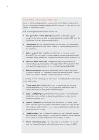 10
Box 1. Other technologies on the radar
Some of the technologies that we reviewed, but which did not make our final
list, are nonetheless interesting and worthy of consideration. Here we note two
groups of these technologies.
Five technologies that nearly made our final list:
ƒƒ Next-generation nuclear (fission) has potential to disrupt the global
energy mix but seems unlikely to create significant impact by 2025 given the
time frames of current experiments and pilots.
ƒƒ Fusion power also has massive potential, but it is even more speculative
than next-generation nuclear fission in terms of both technological maturity
and time frame.
ƒƒ Carbon sequestration could have great impact on reducing carbon
dioxide (CO2
) concentration in the atmosphere, but despite sustained R&D
investment it may not become cost-effective and deployed at scale by 2025.
ƒƒ Advanced water purification could benefit millions of people facing
water shortages, but approaches with substantially better economics than
currently known approaches may not be operating at scale by 2025.
ƒƒ Quantum computing represents a potentially transformative alternative
to digital computers, but the breadth of its applicability and impact remain
unclear and the time frame for commercialization is uncertain.
A sampling of other interesting and often hyped candidates that were not close
in the final running:
ƒƒ Private space flight is likely to be limited to space tourism and private
satellite launches through 2025, though after that, applications such as
asteroid mining could drive greater economic impact.
ƒƒ OLED / LED lighting has potential for extensive reach in terms of people
affected but seems unlikely to disrupt pools of economic value beyond
narrow industries by 2025.
ƒƒ Wireless charging is promising for some applications but overall offers
limited impact at high cost. Simple versions exist, but it is not clear that the
technology serves an important need versus substitutes such as improved
energy storage technology.
ƒƒ Flexible displays have long been in development and could offer exciting
new possibilities for the designs of mobile devices and TVs, but on their own
seem unlikely to have broad-based disruptive impact by 2025.
ƒƒ 3D and volumetric displays have received a lot of attention, but it is not
clear that these technologies will drive broad economic impact by 2025.
 