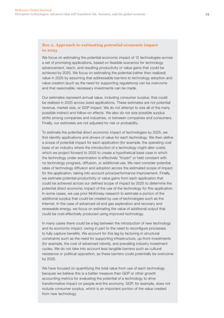 13Disruptive technologies: Advances that will transform life, business, and the global economy
McKinsey Global Institute
Box 2. Approach to estimating potential economic impact
in 2025
We focus on estimating the potential economic impact of 12 technologies across
a set of promising applications, based on feasible scenarios for technology
advancement, reach, and resulting productivity or value gains that could be
achieved by 2025. We focus on estimating the potential (rather than realized)
value in 2025 by assuming that addressable barriers to technology adoption and
value creation (such as the need for supporting regulations) can be overcome
and that reasonable, necessary investments can be made.
Our estimates represent annual value, including consumer surplus, that could
be realized in 2025 across sized applications. These estimates are not potential
revenue, market size, or GDP impact. We do not attempt to size all of the many
possible indirect and follow-on effects. We also do not size possible surplus
shifts among companies and industries, or between companies and consumers.
Finally, our estimates are not adjusted for risk or probability.
To estimate the potential direct economic impact of technologies by 2025, we
first identify applications and drivers of value for each technology. We then define
a scope of potential impact for each application (for example, the operating cost
base of an industry where the introduction of a technology might alter costs)
which we project forward to 2025 to create a hypothetical base case in which
the technology under examination is effectively “frozen” or held constant with
no technology progress, diffusion, or additional use. We next consider potential
rates of technology diffusion and adoption across the estimated scope of impact
for the application, taking into account price/performance improvement. Finally,
we estimate potential productivity or value gains from each application that
could be achieved across our defined scope of impact by 2025 to determine the
potential direct economic impact of the use of the technology for this application.
In some cases, we use prior McKinsey research to estimate a portion of the
additional surplus that could be created by use of technologies such as the
Internet. In the case of advanced oil and gas exploration and recovery and
renewable energy, we focus on estimating the value of additional output that
could be cost-effectively produced using improved technology.
In many cases there could be a lag between the introduction of new technology
and its economic impact, owing in part to the need to reconfigure processes
to fully capture benefits. We account for this lag by factoring in structural
constraints such as the need for supporting infrastructure, up-front investments
(for example, the cost of advanced robots), and prevailing industry investment
cycles. We do not take into account less tangible barriers such as cultural
resistance or political opposition, as these barriers could potentially be overcome
by 2025.
We have focused on quantifying the total value from use of each technology
because we believe this is a better measure than GDP or other growth
accounting metrics for evaluating the potential of a technology to drive
transformative impact on people and the economy. GDP, for example, does not
include consumer surplus, which is an important portion of the value created
from new technology.
 