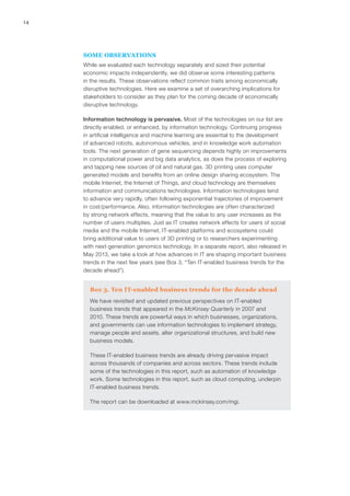 14
SOME OBSERVATIONS
While we evaluated each technology separately and sized their potential
economic impacts independently, we did observe some interesting patterns
in the results. These observations reflect common traits among economically
disruptive technologies. Here we examine a set of overarching implications for
stakeholders to consider as they plan for the coming decade of economically
disruptive technology.
Information technology is pervasive. Most of the technologies on our list are
directly enabled, or enhanced, by information technology. Continuing progress
in artificial intelligence and machine learning are essential to the development
of advanced robots, autonomous vehicles, and in knowledge work automation
tools. The next generation of gene sequencing depends highly on improvements
in computational power and big data analytics, as does the process of exploring
and tapping new sources of oil and natural gas. 3D printing uses computer
generated models and benefits from an online design sharing ecosystem. The
mobile Internet, the Internet of Things, and cloud technology are themselves
information and communications technologies. Information technologies tend
to advance very rapidly, often following exponential trajectories of improvement
in cost/performance. Also, information technologies are often characterized
by strong network effects, meaning that the value to any user increases as the
number of users multiplies. Just as IT creates network effects for users of social
media and the mobile Internet, IT-enabled platforms and ecosystems could
bring additional value to users of 3D printing or to researchers experimenting
with next-generation genomics technology. In a separate report, also released in
May 2013, we take a look at how advances in IT are shaping important business
trends in the next few years (see Box 3, “Ten IT-enabled business trends for the
decade ahead”).
Box 3. Ten IT-enabled business trends for the decade ahead
We have revisited and updated previous perspectives on IT-enabled
business trends that appeared in the McKinsey Quarterly in 2007 and
2010. These trends are powerful ways in which businesses, organizations,
and governments can use information technologies to implement strategy,
manage people and assets, alter organizational structures, and build new
business models.
These IT-enabled business trends are already driving pervasive impact
across thousands of companies and across sectors. These trends include
some of the technologies in this report, such as automation of knowledge
work. Some technologies in this report, such as cloud computing, underpin
IT-enabled business trends.
The report can be downloaded at www.mckinsey.com/mgi.
 
