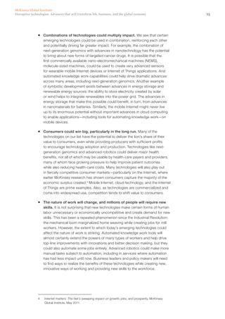 15Disruptive technologies: Advances that will transform life, business, and the global economy
McKinsey Global Institute
ƒƒ Combinations of technologies could multiply impact. We see that certain
emerging technologies could be used in combination, reinforcing each other
and potentially driving far greater impact. For example, the combination of
next-generation genomics with advances in nanotechnology has the potential
to bring about new forms of targeted cancer drugs. It is possible that the
first commercially available nano-electromechanical machines (NEMS),
molecule-sized machines, could be used to create very advanced sensors
for wearable mobile Internet devices or Internet of Things applications. And
automated knowledge work capabilities could help drive dramatic advances
across many areas, including next-generation genomics. Another example
of symbiotic development exists between advances in energy storage and
renewable energy sources; the ability to store electricity created by solar
or wind helps to integrate renewables into the power grid. The advances in
energy storage that make this possible could benefit, in turn, from advances
in nanomaterials for batteries. Similarly, the mobile Internet might never live
up to its enormous potential without important advances in cloud computing
to enable applications—including tools for automating knowledge work—on
mobile devices.
ƒƒ Consumers could win big, particularly in the long run. Many of the
technologies on our list have the potential to deliver the lion’s share of their
value to consumers, even while providing producers with sufficient profits
to encourage technology adoption and production. Technologies like next-
generation genomics and advanced robotics could deliver major health
benefits, not all of which may be usable by health-care payers and providers,
many of whom face growing pressure to help improve patient outcomes
while also reducing health-care costs. Many technologies will also play out
in fiercely competitive consumer markets—particularly on the Internet, where
earlier McKinsey research has shown consumers capture the majority of the
economic surplus created.4
Mobile Internet, cloud technology, and the Internet
of Things are prime examples. Also, as technologies are commercialized and
come into widespread use, competition tends to shift value to consumers.
ƒƒ The nature of work will change, and millions of people will require new
skills. It is not surprising that new technologies make certain forms of human
labor unnecessary or economically uncompetitive and create demand for new
skills. This has been a repeated phenomenon since the Industrial Revolution:
the mechanical loom marginalized home weaving while creating jobs for mill
workers. However, the extent to which today’s emerging technologies could
affect the nature of work is striking. Automated knowledge work tools will
almost certainly extend the powers of many types of workers and help drive
top-line improvements with innovations and better decision making, but they
could also automate some jobs entirely. Advanced robotics could make more
manual tasks subject to automation, including in services where automation
has had less impact until now. Business leaders and policy makers will need
to find ways to realize the benefits of these technologies while creating new,
innovative ways of working and providing new skills to the workforce.
4	 Internet matters: The Net’s sweeping impact on growth, jobs, and prosperity, McKinsey
Global Institute, May 2011.
 