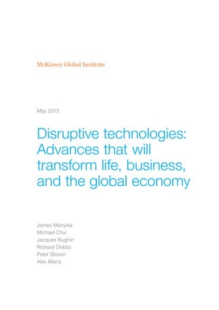 McKinsey Global Institute
Disruptive technologies:
Advances that will
transform life, business,
and the global economy
James Manyika
Michael Chui
Jacques Bughin
Richard Dobbs
Peter Bisson
Alex Marrs
May 2013
 
