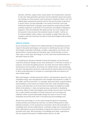 19Disruptive technologies: Advances that will transform life, business, and the global economy
McKinsey Global Institute
factories, refineries, supply chains, power plants, and transportation networks
to new risks. Next-generation genomics has the potential to grant new powers
over biology, but these powers could be abused to disastrous effect. Low-cost
desktop gene-sequencing machines will not only put the power of genomics
in doctor offices, but also potentially in the hands of terrorists. Even well-
intentioned experiments in garages using inexpensive sequencing and DNA
synthesis equipment could result in the production and release of dangerous
organisms. And nanomaterials offer great promise, but more research will
be required to fully ascertain their potential impact on health. It will be up
to business leaders, policy makers, and societies to weigh these risks and
navigate a path that maximizes the value of these technologies while avoiding
their dangers.
IMPLICATIONS
As we conducted our research and created estimates of the potential economic
impact of disruptive technologies, we focused on identifying how each of these
technologies could affect individuals, societies, organizations, economies, and
governments in transformative and disruptive ways. Exhibit E6 lays out some
major ways in which each technology on our list could drive transformative and
disruptive impact by 2025.
In considering the disruptive potential of these technologies, we see that each
could drive profound changes across many dimensions—in the lives of citizens, in
business, and across the global economy. As noted, the future seems bright for
entrepreneurs and innovators. 3D printing, the mobile Internet, cloud technology,
and even next-generation genomics could provide the opportunities and the tools
to allow small enterprises to compete on a meaningful scale and advance into
new markets rapidly.
Many technologies, including advanced robotics, next-generation genomics, and
renewable energy, have real potential to drive tangible improvements in quality of
life, health, and the environment. For example, advanced robotic surgical systems
and prosthetics could improve and extend many lives, while renewable energy
sources could help clean up the environment and lessen the deleterious health
effects of air pollution, a major and growing issue, particularly in developing
economies. Many of these technologies could change how and what consumers
buy, or alter overall consumption of certain resources such as energy and
materials. Others could fundamentally change the nature of work for many
employees around the world, both in manufacturing and knowledge work.
Almost every technology on our list could change the game for businesses,
creating entirely new products and services, as well as shifting pools of value
between producers or from producers to consumers. Some, like automation of
knowledge work and the mobile Internet, could also change how companies and
other organizations structure themselves, bringing new meaning to the anytime/
anywhere work style. With automation of knowledge work tasks, organizations
that can augment the powers of skilled workers stand to do well.
 
