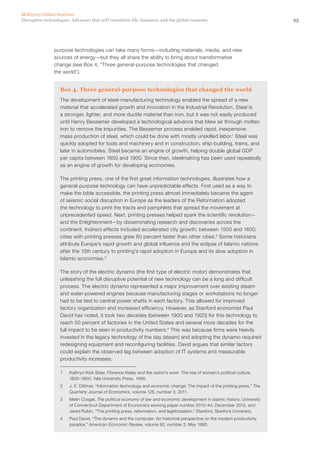 25Disruptive technologies: Advances that will transform life, business, and the global economy
McKinsey Global Institute
purpose technologies can take many forms—including materials, media, and new
sources of energy—but they all share the ability to bring about transformative
change (see Box 4, “Three general-purpose technologies that changed
the world”).
Box 4. Three general-purpose technologies that changed the world
The development of steel-manufacturing technology enabled the spread of a new
material that accelerated growth and innovation in the Industrial Revolution. Steel is
a stronger, lighter, and more ductile material than iron, but it was not easily produced
until Henry Bessemer developed a technological advance that blew air through molten
iron to remove the impurities. The Bessemer process enabled rapid, inexpensive
mass production of steel, which could be done with mostly unskilled labor.1
Steel was
quickly adopted for tools and machinery and in construction, ship-building, trains, and
later in automobiles. Steel became an engine of growth, helping double global GDP
per capita between 1850 and 1900. Since then, steelmaking has been used repeatedly
as an engine of growth for developing economies.
The printing press, one of the first great information technologies, illustrates how a
general-purpose technology can have unpredictable effects. First used as a way to
make the bible accessible, the printing press almost immediately became the agent
of seismic social disruption in Europe as the leaders of the Reformation adopted
the technology to print the tracts and pamphlets that spread the movement at
unprecedented speed. Next, printing presses helped spark the scientific revolution—
and the Enlightenment—by disseminating research and discoveries across the
continent. Indirect effects included accelerated city growth; between 1500 and 1600,
cities with printing presses grew 60 percent faster than other cities.2
Some historians
attribute Europe’s rapid growth and global influence and the eclipse of Islamic nations
after the 15th century to printing’s rapid adoption in Europe and its slow adoption in
Islamic economies.3
The story of the electric dynamo (the first type of electric motor) demonstrates that
unleashing the full disruptive potential of new technology can be a long and difficult
process. The electric dynamo represented a major improvement over existing steam-
and water-powered engines because manufacturing stages or workstations no longer
had to be tied to central power shafts in each factory. This allowed for improved
factory organization and increased efficiency. However, as Stanford economist Paul
David has noted, it took two decades (between 1900 and 1920) for this technology to
reach 50 percent of factories in the United States and several more decades for the
full impact to be seen in productivity numbers.4
This was because firms were heavily
invested in the legacy technology of the day (steam) and adopting the dynamo required
redesigning equipment and reconfiguring facilities. David argues that similar factors
could explain the observed lag between adoption of IT systems and measurable
productivity increases.
1	 Kathryn Kish Sklar, Florence Kelley and the nation’s work: The rise of women’s political culture,
1830–1900, Yale University Press, 1995.
2	 J. E. Dittmar, “Information technology and economic change: The impact of the printing press,” The
Quarterly Journal of Economics, volume 126, number 3, 2011.
3	 Metin Cosgel, The political economy of law and economic development in Islamic history, University
of Connecticut Department of Economics working paper number 2012–44, December 2012, and
Jared Rubin, “The printing press, reformation, and legitimization,” Stanford, Stanford University.
4	 Paul David, “The dynamo and the computer: An historical perspective on the modern productivity
paradox,” American Economic Review, volume 80, number 2, May 1990.
 