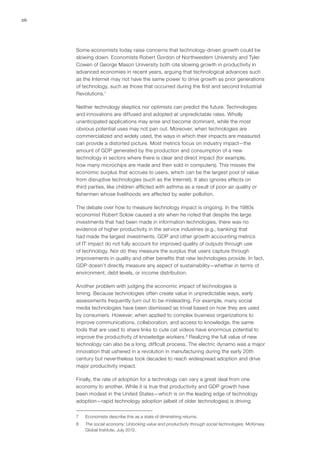 26
Some economists today raise concerns that technology-driven growth could be
slowing down. Economists Robert Gordon of Northwestern University and Tyler
Cowen of George Mason University both cite slowing growth in productivity in
advanced economies in recent years, arguing that technological advances such
as the Internet may not have the same power to drive growth as prior generations
of technology, such as those that occurred during the first and second Industrial
Revolutions.7
Neither technology skeptics nor optimists can predict the future. Technologies
and innovations are diffused and adopted at unpredictable rates. Wholly
unanticipated applications may arise and become dominant, while the most
obvious potential uses may not pan out. Moreover, when technologies are
commercialized and widely used, the ways in which their impacts are measured
can provide a distorted picture. Most metrics focus on industry impact—the
amount of GDP generated by the production and consumption of a new
technology in sectors where there is clear and direct impact (for example,
how many microchips are made and then sold in computers). This misses the
economic surplus that accrues to users, which can be the largest pool of value
from disruptive technologies (such as the Internet). It also ignores effects on
third parties, like children afflicted with asthma as a result of poor air quality or
fishermen whose livelihoods are affected by water pollution.
The debate over how to measure technology impact is ongoing. In the 1980s
economist Robert Solow caused a stir when he noted that despite the large
investments that had been made in information technologies, there was no
evidence of higher productivity in the service industries (e.g., banking) that
had made the largest investments. GDP and other growth accounting metrics
of IT impact do not fully account for improved quality of outputs through use
of technology. Nor do they measure the surplus that users capture through
improvements in quality and other benefits that new technologies provide. In fact,
GDP doesn’t directly measure any aspect of sustainability—whether in terms of
environment, debt levels, or income distribution.
Another problem with judging the economic impact of technologies is
timing. Because technologies often create value in unpredictable ways, early
assessments frequently turn out to be misleading. For example, many social
media technologies have been dismissed as trivial based on how they are used
by consumers. However, when applied to complex business organizations to
improve communications, collaboration, and access to knowledge, the same
tools that are used to share links to cute cat videos have enormous potential to
improve the productivity of knowledge workers.8
Realizing the full value of new
technology can also be a long, difficult process. The electric dynamo was a major
innovation that ushered in a revolution in manufacturing during the early 20th
century but nevertheless took decades to reach widespread adoption and drive
major productivity impact.
Finally, the rate of adoption for a technology can vary a great deal from one
economy to another. While it is true that productivity and GDP growth have
been modest in the United States—which is on the leading edge of technology
adoption—rapid technology adoption (albeit of older technologies) is driving
7	 Economists describe this as a state of diminishing returns.
8	 The social economy: Unlocking value and productivity through social technologies, McKinsey
Global Institute, July 2012.
 