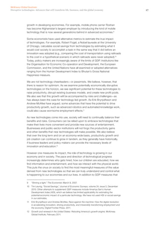 27Disruptive technologies: Advances that will transform life, business, and the global economy
McKinsey Global Institute
growth in developing economies. For example, mobile phone carrier Roshan
has become Afghanistan’s largest employer by introducing the kind of mobile
technology that is now several generations behind in advanced economies.9
Some economists have used alternative metrics to estimate the true impact
of technologies. For example, Robert Fogel, a Nobel laureate at the University
of Chicago, calculates social savings from technologies by estimating what it
would cost society to accomplish a task in the same way that it did before an
innovation was adopted (e.g., comparing the cost of transportation using railroads
to the cost in a hypothetical scenario in which railroads were never adopted).10
Today, policy makers are increasingly aware of the limits of GDP. Institutions like
the Organisation for Economic Co-operation and Development, the European
Commission, and the United Nations have all examined or adopted alternatives
ranging from the Human Development Index to Bhutan’s Gross National
Happiness measure.
We are not technology cheerleaders—or pessimists. We believe, however, that
there is reason for optimism. As we examine potentially economically disruptive
technologies on the horizon, we see significant potential for these technologies to
raise productivity, disrupt existing business models, and create new profit pools.
We also see that this growth will be accompanied by risks and challenges—as
has always been the case for technology-led growth. As Erik Brynjolfsson and
Andrew McAfee have argued, some advances that have the potential to drive
productivity growth, such as advanced robotics and automated knowledge work,
could also cause worrisome employment effects.11
As new technologies come into use, society will need to continually balance their
benefits and risks. Consumers can be relied upon to embrace technologies that
make their lives more convenient and provide new sources of entertainment.
Businesses and public-sector institutions will not forgo the productivity gains
and other benefits that new technologies will make possible. We also believe
that over the long term and on an economy-wide basis, productivity growth and
job creation can continue to grow in tandem, as they generally have historically,
if business leaders and policy makers can provide the necessary levels of
innovation and education.12
However one measures its impact, the role of technology is growing in our
economy and in society. The pace and direction of technological progress
increasingly determines who gets hired, how our children are educated, how we
find information and entertainment, and how we interact with the physical world.
This puts the onus on society to find the most meaningful measures of the value
derived from new technologies so that we can truly understand and control what
is happening to our economies and our lives. In addition to GDP measures that
9	 “Shining a light,” The Economist, March 8, 2007.
10	 Tim Leunig, “Social Savings,” Journal of Economic Surveys, volume 24, issue 5, December
2010. Other attempts to supplement GDP measures include Amartya Sen’s Human
Development Index (HDI), which we believe has limited applicability for estimating the
potential economic impact of a particular technology. We have not used HDI or social savings
in our estimates.
11	 Erik Brynjolfsson and Andrew McAfee, Race against the machine: How the digital revolution
is accelerating innovation, driving productivity, and irreversibly transforming employment and
the economy, Digital Frontier Press, 2011.
12	 Growth and renewal in the United States: Retooling America’s growth engine, McKinsey
Global Institute, February 2011.
 