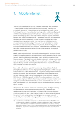 29Disruptive technologies: Advances that will transform life, business, and the global economy
McKinsey Global Institute
The use of mobile Internet technology is already widespread, with more than
1.1 billion people currently using smartphones and tablets. The rapid and
enthusiastic adoption of these devices has demonstrated that mobile Internet
technology is far more than just another way to go online and browse. Equipped
with Internet-enabled mobile computing devices and apps for almost any task,
people increasingly go about their daily routines using new ways to understand,
perceive, and interact with the world. In a remarkably short time, mobile Internet
capability has become a feature in the lives of millions of people, who have
developed a stronger attachment to their smartphones and tablets than to
any previous computer technology.13
However, the full potential of the mobile
Internet is yet to be realized; over the coming decade, this technology could
fuel significant transformation and disruption, not least from its potential to bring
two billion to three billion more people into the connected world, mostly from
developing economies.
Mobile computing devices and applications are evolving every day. New devices
now incorporate features such as ultra–high resolution screens with precise touch
sensing, graphic-processing power rivaling that of gaming consoles, and new
kinds of sensors. The mobile Internet is also being offered in entirely new formats,
such as wearable devices. New 4G wireless networks offer increasingly fast data
speeds, allowing users to seamlessly transition from home broadband and office
Wi-Fi to mobile voice and data services.
New mobile software and apps offer a wide range of capabilities, effectively
placing the capabilities of an array of gadgets (including PCs) in a mobile package
that provides voice calling, Internet access, navigation, gaming, health monitoring,
payment processing, and cloud access. We estimate that for the applications
we have sized, the mobile Internet could generate annual economic impact of
$3.7 trillion to $10.8 trillion globally by 2025. This value would come from three
main sources: improved delivery of services, productivity increases in select work
categories, and the value from Internet use for the new Internet users who are
likely to be added in 2025, assuming that they will use wireless access either all or
part of the time.
The prospect of up to three billion more consumers joining the digital economy
could represent an unprecedented growth opportunity. Entrepreneurs in
developing economies might be able to compete globally in online commerce,
and global players will have a new channel to reach the fastest-growing markets.
Consumers in both advanced and developing economies stand to benefit
substantially from mobile Internet usage, as they have from the Internet itself—
13	 A recent survey indicated that more people would prefer to leave home without their wallet
than without their smartphone (“Consumer priorities: Choice of taking wallet or smartphone
to work in 2012,” Statista, www.statista.com/statistics/241149/consumer-choice-of-taking-
wallet-or-smartphone-to-work-in-2012/); the McKinsey iConsumer survey indicated that in the
United States, 61 percent of smartphones are used only by their owner, versus 40 percent
for laptops.
1.	 Mobile Internet
 