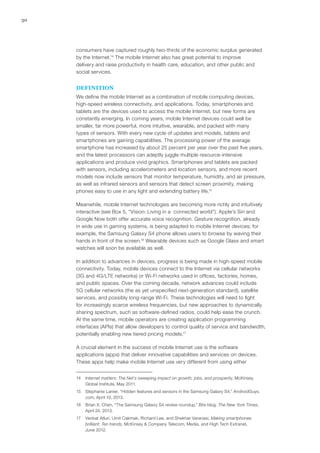 30
consumers have captured roughly two-thirds of the economic surplus generated
by the Internet.14
The mobile Internet also has great potential to improve
delivery and raise productivity in health care, education, and other public and
social services.
DEFINITION
We define the mobile Internet as a combination of mobile computing devices,
high-speed wireless connectivity, and applications. Today, smartphones and
tablets are the devices used to access the mobile Internet, but new forms are
constantly emerging. In coming years, mobile Internet devices could well be
smaller, far more powerful, more intuitive, wearable, and packed with many
types of sensors. With every new cycle of updates and models, tablets and
smartphones are gaining capabilities. The processing power of the average
smartphone has increased by about 25 percent per year over the past five years,
and the latest processors can adeptly juggle multiple resource-intensive
applications and produce vivid graphics. Smartphones and tablets are packed
with sensors, including accelerometers and location sensors, and more recent
models now include sensors that monitor temperature, humidity, and air pressure,
as well as infrared sensors and sensors that detect screen proximity, making
phones easy to use in any light and extending battery life.15
Meanwhile, mobile Internet technologies are becoming more richly and intuitively
interactive (see Box 5, “Vision: Living in a connected world”). Apple’s Siri and
Google Now both offer accurate voice recognition. Gesture recognition, already
in wide use in gaming systems, is being adapted to mobile Internet devices; for
example, the Samsung Galaxy S4 phone allows users to browse by waving their
hands in front of the screen.16
Wearable devices such as Google Glass and smart
watches will soon be available as well.
In addition to advances in devices, progress is being made in high-speed mobile
connectivity. Today, mobile devices connect to the Internet via cellular networks
(3G and 4G/LTE networks) or Wi-Fi networks used in offices, factories, homes,
and public spaces. Over the coming decade, network advances could include
5G cellular networks (the as yet unspecified next-generation standard), satellite
services, and possibly long-range Wi-Fi. These technologies will need to fight
for increasingly scarce wireless frequencies, but new approaches to dynamically
sharing spectrum, such as software-defined radios, could help ease the crunch.
At the same time, mobile operators are creating application programming
interfaces (APIs) that allow developers to control quality of service and bandwidth,
potentially enabling new tiered pricing models.17
A crucial element in the success of mobile Internet use is the software
applications (apps) that deliver innovative capabilities and services on devices.
These apps help make mobile Internet use very different from using either
14	 Internet matters: The Net’s sweeping impact on growth, jobs, and prosperity, McKinsey
Global Institute, May 2011.
15	 Stephanie Lanier, “Hidden features and sensors in the Samsung Galaxy S4,” AndroidGuys.
com, April 10, 2013.
16	 Brian X. Chen, “The Samsung Galaxy S4 review roundup,” Bits blog, The New York Times,
April 24, 2013.
17	 Venkat Atluri, Umit Cakmak, Richard Lee, and Shekhar Varanasi, Making smartphones
brilliant: Ten trends, McKinsey & Company Telecom, Media, and High Tech Extranet,
June 2012.
 