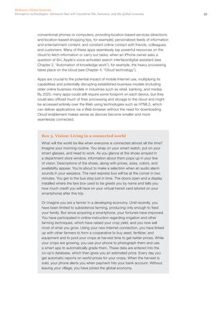 31Disruptive technologies: Advances that will transform life, business, and the global economy
McKinsey Global Institute
conventional phones or computers, providing location-based services (directions
and location-based shopping tips, for example); personalized feeds of information
and entertainment content; and constant online contact with friends, colleagues,
and customers. Many of these apps seamlessly tap powerful resources on the
cloud to fetch information or carry out tasks; when an iPhone owner asks a
question of Siri, Apple’s voice-activated search interface/digital assistant (see
Chapter 2, “Automation of knowledge work”), for example, the heavy processing
takes place on the cloud (see Chapter 4, “Cloud technology”).
Apps are crucial to the potential impact of mobile Internet use, multiplying its
capabilities and potentially disrupting established business models (including
older online business models in industries such as retail, banking, and media).
By 2025, many apps could still require some footprint on each device, but they
could also offload much of their processing and storage to the cloud and might
be accessed entirely over the Web using technologies such as HTML5, which
can deliver applications via a Web browser without the need for downloading.
Cloud enablement makes sense as devices become smaller and more
seamlessly connected.
Box 5. Vision: Living in a connected world
What will the world be like when everyone is connected almost all the time?
Imagine your morning routine. You strap on your smart watch, put on your
smart glasses, and head to work. As you glance at the shoes arrayed in
a department store window, information about them pops up in your line
of vision. Descriptions of the shoes, along with prices, sizes, colors, and
availability appear. You’re about to make a selection when an audio alarm
sounds in your earpiece. The next express bus will be at the corner in two
minutes. You get to the bus stop just in time. The doors open and a display
installed where the fare box used to be greets you by name and tells you
how much credit you will have on your virtual transit card (stored on your
smartphone) after this trip.
Or imagine you are a farmer in a developing economy. Until recently, you
have been limited to subsistence farming, producing only enough to feed
your family. But since acquiring a smartphone, your fortunes have improved.
You have participated in online instruction regarding irrigation and other
farming techniques, which have raised your crop yield, and you now sell
most of what you grow. Using your new Internet connection, you have linked
up with other farmers to form a cooperative to buy seed, fertilizer, and
equipment and to pool your crops at harvest time to get better prices. While
your crops are growing, you use your phone to photograph them and use
a smart app to automatically grade them. These data are entered into the
co-op’s database, which then gives you an estimated price. Every day you
get automatic reports on world prices for your crops. When the harvest is
sold, your phone alerts you when payment hits your bank account. Without
leaving your village, you have joined the global economy.
 