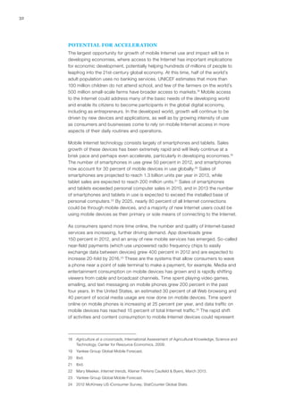 32
POTENTIAL FOR ACCELERATION
The largest opportunity for growth of mobile Internet use and impact will be in
developing economies, where access to the Internet has important implications
for economic development, potentially helping hundreds of millions of people to
leapfrog into the 21st-century global economy. At this time, half of the world’s
adult population uses no banking services. UNICEF estimates that more than
100 million children do not attend school, and few of the farmers on the world’s
500 million small-scale farms have broader access to markets.18
Mobile access
to the Internet could address many of the basic needs of the developing world
and enable its citizens to become participants in the global digital economy,
including as entrepreneurs. In the developed world, growth will continue to be
driven by new devices and applications, as well as by growing intensity of use
as consumers and businesses come to rely on mobile Internet access in more
aspects of their daily routines and operations.
Mobile Internet technology consists largely of smartphones and tablets. Sales
growth of these devices has been extremely rapid and will likely continue at a
brisk pace and perhaps even accelerate, particularly in developing economies.19
The number of smartphones in use grew 50 percent in 2012, and smartphones
now account for 30 percent of mobile devices in use globally.20
Sales of
smartphones are projected to reach 1.3 billion units per year in 2013, while
tablet sales are expected to reach 200 million units.21
Sales of smartphones
and tablets exceeded personal computer sales in 2010, and in 2013 the number
of smartphones and tablets in use is expected to exceed the installed base of
personal computers.22
By 2025, nearly 80 percent of all Internet connections
could be through mobile devices, and a majority of new Internet users could be
using mobile devices as their primary or sole means of connecting to the Internet.
As consumers spend more time online, the number and quality of Internet‑based
services are increasing, further driving demand. App downloads grew
150 percent in 2012, and an array of new mobile services has emerged. So‑called
near-field payments (which use unpowered radio frequency chips to easily
exchange data between devices) grew 400 percent in 2012 and are expected to
increase 20-fold by 2016.23
These are the systems that allow consumers to wave
a phone near a point of sale terminal to make a payment, for example. Media and
entertainment consumption on mobile devices has grown and is rapidly shifting
viewers from cable and broadcast channels. Time spent playing video games,
emailing, and text messaging on mobile phones grew 200 percent in the past
four years. In the United States, an estimated 30 percent of all Web browsing and
40 percent of social media usage are now done on mobile devices. Time spent
online on mobile phones is increasing at 25 percent per year, and data traffic on
mobile devices has reached 15 percent of total Internet traffic.24
The rapid shift
of activities and content consumption to mobile Internet devices could represent
18	 Agriculture at a crossroads, International Assessment of Agricultural Knowledge, Science and
Technology, Center for Resource Economics, 2009.
19	 Yankee Group Global Mobile Forecast.
20	Ibid.
21	Ibid.
22	 Mary Meeker, Internet trends, Kleiner Perkins Caufield & Byers, March 2013.
23	 Yankee Group Global Mobile Forecast.
24	 2012 McKinsey US iConsumer Survey; StatCounter Global Stats.
 