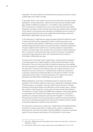 36
individuals. The share delivered via mobile devices could have economic impact
of $300 billion to $1 trillion annually.
In the public sector, many citizen services (such as information requests, license
applications, and tax payments), could become online services through mobile
apps. Based on McKinsey experience, it is possible to raise productivity by
60 to 70 percent by moving functions such as tax refund services and vehicle
registration renewals to online channels. Assuming high adoption rates motivated
by the need to control government spending, the potential economic impact of
delivering government services using mobile Internet technology could reach
$200 billion to $500 billion per year by 2025.
In the retail sector, mobile Internet usage has great potential to extend the reach
of online and hybrid online shopping (for instance, visiting showrooms and
then purchasing online). Based on differences in prices and margins between
traditional retail and online stores, the productivity gain of delivering retail goods
through a digital channel could be 6 to 15 percent, based on reduced labor,
inventory, and real estate costs. By 2025, 30 to 50 percent of retail transactions
(40 to 70 percent in advanced economies and 20 to 30 percent in developing
economies) might take place online, with a potential economic impact of
$100 billion to $400 billion per year.
For government and private-sector organizations, mobile payments represent
a very large opportunity made possible by mobile Internet technology. Today,
90 percent of the more than three trillion transactions made every year globally
are cash transactions, and McKinsey analyses show that an electronic transaction
can save 50 to 70 percent of processing costs over a paper transaction. In an
advanced economy, moving to an increased share of electronic transactions
could have a productivity benefit equivalent to 0.35 percent of GDP. The total
potential economic impact of moving transactions to an electronic format is
estimated to be $200 billion to $300 billion per year by 2025.
Mobile applications could have considerable impact on improving internal
operations, from frontline workers to sales reps to highly paid knowledge workers.
Frontline workers, for example, could use mobile Internet devices to manage
equipment and physical assets more effectively, monitor supply chains, maintain
the condition of vital equipment, and provide post-sale services (see Chapter 3,
“The Internet of Things”). Boeing and BMW have developed virtual reality glasses
for assemblers and mechanics that display online manuals and instructions
explaining, for example, exactly how parts should fit together.31
A University of
Chicago study recently found that giving iPads to medical residents reduced the
time it took to schedule procedures and improved the residents’ ability to explain
complicated diagnoses to patients using visual aids.32
For transaction workers such as sales reps, mobile devices are already showing
potential to increase productivity by making pricing, options, configurations,
financing terms, and other information instantly available. In business-to-business
sales, this has increased close rates by 35 to 65 percent in some cases.
31	 Clay Dillow, “BMW augmented reality glasses help average Joes make repairs,” PopSci.com,
September 3, 2009.
32	 Mary Modahl, Tablets set to change medical practice, QuantiaMD report, June 15, 2011.
 
