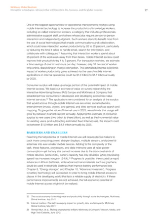 37Disruptive technologies: Advances that will transform life, business, and the global economy
McKinsey Global Institute
One of the biggest opportunities for operational improvements involves using
mobile Internet technology to increase the productivity of knowledge workers,
including so-called interaction workers, a category that includes professionals,
administrative support staff, and others whose jobs require person-to-person
interaction and independent judgment. Such workers stand to benefit most from
the use of social technologies that enable communications and collaboration,
which could raise interaction worker productivity by 20 to 25 percent, particularly
by reducing the time it takes to handle email, search for information, and
collaborate with colleagues.33
Assuming that interaction workers spend about
25 percent of the workweek away from their desks, mobile Internet access could
improve their productivity by 4 to 5 percent. For transaction workers, we estimate
a time savings of one to two hours per day; however, only 10 percent of worker
time online, depending on mobile connection. The estimated potential economic
impact of worker productivity gains achieved via the use of mobile Internet
applications in internal operations could be $1.0 trillion to $1.7 trillion annually
by 2025.
Consumer surplus will make up a large portion of the potential impact of mobile
Internet access. We base our estimate of value on survey research by the
Interactive Advertising Bureau (IAB) Europe and McKinsey & Company that
established how consumers in developed and developing economies value
Internet services.34
The applications we considered for an analysis of the surplus
that would accrue through mobile Internet use are email, social networks,
entertainment (music, videos, and games), and Web services such as search and
mapping. To gauge the value of Internet use in 2025, we estimate that usage will
grow by between 6 and 9 percent annually. Applying this estimate of consumer
surplus to new users (two billion to three billion), as well as the incremental value
for existing users (and subtracting estimated fixed Internet use), the impact could
be between $1.0 trillion and $4.8 trillion annually by 2025.
BARRIERS AND ENABLERS
Reaching the full potential of mobile Internet use will require device makers to
pack more computing power, sharper displays, multiple sensors, and powerful
antennas into ever-smaller mobile devices. Adding to the complexity of the
task, these features, processors, and data-intensive uses all raise power
consumption—yet battery size cannot increase due to the size constraints of
mobile devices. Since 2000, battery capacity has only doubled, while processing
speed has increased roughly 12-fold.35
Progress is possible: there could be rapid
advances in lithium batteries, while advanced nanomaterials such as graphene
could be used in electrode coatings that improve battery performance (see
Chapter 8, “Energy storage,” and Chapter 10, “Advanced materials”). Progress
in battery technology will be needed in order to bring mobile Internet access to
places in the developing world that lack a reliable supply of electricity. If these
performance improvements are not achieved, the full economic potential of
mobile Internet access might not be realized.
33	 The social economy: Unlocking value and productivity through social technologies, McKinsey
Global Institute, July 2012.
34	 Internet matters: The Net’s sweeping impact on growth, jobs, and prosperity, McKinsey
Global Institute, May 2011
35	 Venkat Atluri, et al., Making smartphones brilliant, McKinsey & Company Telecom, Media, and
High Tech Extranet, June 2012.
 