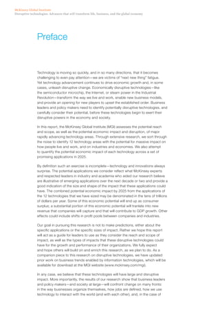 Disruptive technologies: Advances that will transform life, business, and the global economy
McKinsey Global Institute
Technology is moving so quickly, and in so many directions, that it becomes
challenging to even pay attention—we are victims of “next new thing” fatigue.
Yet technology advancement continues to drive economic growth and, in some
cases, unleash disruptive change. Economically disruptive technologies—like
the semiconductor microchip, the Internet, or steam power in the Industrial
Revolution—transform the way we live and work, enable new business models,
and provide an opening for new players to upset the established order. Business
leaders and policy makers need to identify potentially disruptive technologies, and
carefully consider their potential, before these technologies begin to exert their
disruptive powers in the economy and society.
In this report, the McKinsey Global Institute (MGI) assesses the potential reach
and scope, as well as the potential economic impact and disruption, of major
rapidly advancing technology areas. Through extensive research, we sort through
the noise to identify 12 technology areas with the potential for massive impact on
how people live and work, and on industries and economies. We also attempt
to quantify the potential economic impact of each technology across a set of
promising applications in 2025.
By definition such an exercise is incomplete—technology and innovations always
surprise. The potential applications we consider reflect what McKinsey experts
and respected leaders in industry and academia who aided our research believe
are illustrative of emerging applications over the next decade or two and provide a
good indication of the size and shape of the impact that these applications could
have. The combined potential economic impact by 2025 from the applications of
the 12 technologies that we have sized may be denominated in the tens of trillions
of dollars per year. Some of this economic potential will end up as consumer
surplus; a substantial portion of this economic potential will tranlate into new
revenue that companies will capture and that will contribute to GDP growth. Other
effects could include shifts in profit pools between companies and industries.
Our goal in pursuing this research is not to make predictions, either about the
specific applications or the specific sizes of impact. Rather we hope this report
will act as a guide for leaders to use as they consider the reach and scope of
impact, as well as the types of impacts that these disruptive technologies could
have for the growth and performance of their organizations. We fully expect
and hope others will build on and enrich this research, as we plan to do. As a
companion piece to this research on disruptive technologies, we have updated
prior work on business trends enabled by information technologies, which will be
available for download at the MGI website (www.mckinsey.com/mgi).
In any case, we believe that these technologies will have large and disruptive
impact. More importantly, the results of our research show that business leaders
and policy makers—and society at large—will confront change on many fronts:
in the way businesses organize themselves, how jobs are defined, how we use
technology to interact with the world (and with each other), and, in the case of
Preface
 
