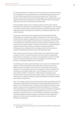 39Disruptive technologies: Advances that will transform life, business, and the global economy
McKinsey Global Institute
For many businesses, the prospect of up to three billion more consumers coming
into the digital economy could represent an unprecedented growth opportunity,
but one that will require fresh thinking and new approaches. Products and
services must not only fit within more limited budgets, but must also cater to very
different tastes and priorities. Business leaders will have to learn how to please
these new consumers and effectively meet their needs.
Business leaders will also need to identify employee functions that could be
performed more efficiently or more effectively on a mobile platform. They will need
to consider how performance could be enhanced by enabling increased mobility,
augmenting worker knowledge and capabilities or facilitating collaboration and
social interaction.
Consumers in both advanced and developing economies stand to benefit
substantially from mobile Internet usage, as they have from the Internet itself.
Consumers have captured roughly two-thirds of the economic surplus generated
by the Internet, and this pattern could hold true for mobile Internet use as well.
The proliferation of mobile devices has also raised important societal concerns,
however. This includes the effect of excessive screen time on child development
and potential loss of productivity as a result of a distracted workforce.
Entrepreneurs and companies that can develop products and services that
address and alleviate these issues could create significant value.
Policy makers around the world must learn how to use mobile Internet access
to improve services, increase productivity, and drive economic development.
Governments can also play a crucial role in accelerating the adoption of mobile
Internet access by funding basic research and helping to overcome major
barriers, for example by allocating scarce spectrum.
In developing economies, governments have much to gain from mobile Internet
usage as a driver of development and employment. As it has done in other
places, the shift of business to the Internet can be disruptive to employment.
However, for every job that is lost due to the Internet in small and medium-size
enterprises survey data indicates that in some developing countries 3.2 new
jobs could be created.38
Furthermore, mobile Internet technologies could
provide access to education and have a direct impact on critical issues such as
malnutrition and malaria by helping to spread knowledge and distribute supplies
where they are needed most.
Even if the ultimate economic value of mobile Internet technology falls far short of
its potential, mobile Internet use will almost certainly have lasting and profound
effects. In just the past few years, smartphones and tablets have had enormous
impact on business sectors ranging from personal computers to TV networks.
They have opened up new paths to economic inclusion and growth in developing
economies. But perhaps the most enduring effects will come from our now
ubiquitous connectivity, which in many societies has changed human behavior
profoundly. Mobile Internet access does not endow users with superhuman
powers, but it has shown the potential to make our lives more convenient,
effortless, and enjoyable.
38	 Online and upcoming: The Internet’s impact on aspiring countries, McKinsey Global Institute,
January 2012.
 