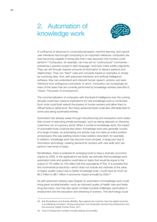 40
A confluence of advances in computational speed, machine learning, and natural
user interfaces has brought computing to an important milestone: computers are
now becoming capable of doing jobs that it was assumed only humans could
perform.39
Computers, for example, can now act on “unstructured” commands—
answering a question posed in plain language—and even make subtle judgments.
They can sift through massive amounts of information to discern patterns and
relationships. They can “learn” rules and concepts based on examples or simply
by crunching data. And, with advanced interfaces and artificial intelligence
software, they can understand and interpret human speech, actions, and even
intentions from ambiguous commands. In short, computers can increasingly do
many of the tasks that are currently performed by knowledge workers (see Box 6,
“Vision: The power of omniscience”).
The commercialization of computers with this level of intelligence over the coming
decade could have massive implications for how knowledge work is conducted.
Such tools could both extend the powers of human workers and allow them to
offload tedious detail work. But these advanced tools could also ultimately lead to
some jobs being automated entirely.
Automation has already swept through manufacturing and transaction work (tasks
that consist of executing simple exchanges, such as taking deposits or checking
customers out of a grocery store). When it comes to knowledge work, the impact
of automated tools could be less direct. Knowledge work jobs generally consist
of a range of tasks, so automating one activity may not make an entire position
unnecessary (the way welding robots make welders redundant, for example).
In addition, knowledge work has become more complex, in large part due to
information technology, creating demand for workers with new skills who can
perform new kinds of tasks.
Nonetheless, there is potential for emerging tools to have a dramatic economic
impact by 2025. In the applications we sized, we estimate that knowledge work
automaton tools and systems could take on tasks that would be equal to the
output of 110 million to 140 million full-time equivalents (FTEs). It is possible that
this incremental productivity—which does not include any estimate of the value
of higher quality output due to better knowledge tools—could have as much as
$5.2 trillion to $6.7 trillion in economic impact annually by 2025.40
As with advanced robotics (see Chapter 5), automation of knowledge work could
bring great societal benefits—such as improved quality of health care and faster
drug discovery—but may also spark complex societal challenges, particularly in
employment and the education and retraining of workers. This technology could
39	 Erik Brynjolfsson and Andrew McAfee, Race against the machine: How the digital revolution
is accelerating innovation, driving productivity, and irreversibly transforming employment and
the economy, Digital Frontier Press, 2011.
40	 Cost of employment numbers include salaries and benefits.
2.	 Automation of
knowledge work
 