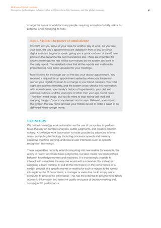 41Disruptive technologies: Advances that will transform life, business, and the global economy
McKinsey Global Institute
change the nature of work for many people, requiring innovation to fully realize its
potential while managing its risks.
Box 6. Vision: The power of omniscience
It’s 2025 and you arrive at your desk for another day at work. As you take
your seat, the day’s appointments are diplayed in front of you and your
digital assistant begins to speak, giving you a quick rundown of the 43 new
posts on the departmental communications site. Three are important for
today’s meetings; the rest will be summarized by the system and sent in
the daily report. The assistant notes that all the reports and multimedia
presentations have been uploaded for your meetings.
Now it’s time for the tough part of the day: your doctor appointment. You
received a request for an appointment yesterday when your biosensor
alerted your digital physician to a change in your blood pressure. Your vital
signs are scanned remotely, and the system cross-checks this information
with journal cases, your family’s history of hypertension, your diet and
exercise routines, and the vital signs of other men your age. Good news:
“You don’t need drugs, but you do need to stop eating fast food and
skipping the gym,” your computerized doctor says. Relieved, you stop at
the gym on the way home and ask your mobile device to order a salad to be
delivered when you get home.
DEFINITION
We define knowledge work automation as the use of computers to perform
tasks that rely on complex analyses, subtle judgments, and creative problem
solving. Knowledge work automation is made possible by advances in three
areas: computing technology (including processor speeds and memory
capacity), machine learning, and natural user interfaces such as speech
recognition technology.
These capabilities not only extend computing into new realms (for example, the
ability to “learn” and make basic judgments), but also create new relationships
between knowledge workers and machines. It is increasingly possible to
interact with a machine the way one would with a coworker. So, instead of
assigning a team member to pull all the information on the performance of a
certain product in a specific market or waiting for such a request to be turned
into a job for the IT department, a manager or executive could simply ask a
computer to provide the information. This has the potential to provide more timely
access to information and raise the quality and pace of decision making and,
consequently, performance.
 