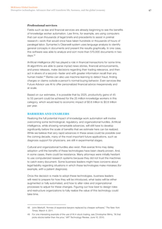 47Disruptive technologies: Advances that will transform life, business, and the global economy
McKinsey Global Institute
Professional services
Fields such as law and financial services are already beginning to see the benefits
of knowledge worker automation. Law firms, for example, are using computers
that can scan thousands of legal briefs and precedents to assist in pretrial
research—work that would once have taken hundreds or thousands of hours of
paralegal labor. Symantec’s Clearwell system uses language analysis to identify
general concepts in documents and present the results graphically. In one case,
this software was able to analyze and sort more than 570,000 documents in two
days.48
Artificial intelligence (AI) has played a role in financial transactions for some time.
AI algorithms are able to parse myriad news stories, financial announcements,
and press releases, make decisions regarding their trading relevance, and then
act in slivers of a second—faster and with greater information recall than any
human trader.49
Banks can also use machine learning to detect fraud, finding
charges or claims outside a person’s normal buying behavior. Even services like
Future Advisor use AI to offer personalized financial advice inexpensively and
at scale.
Based on our estimates, it is possible that by 2025, productivity gains of 45
to 55 percent could be achieved for the 25 million knowledge workers in this
category, which would lead to economic impact of $0.6 trillion to $0.8 trillion
per year.
BARRIERS AND ENABLERS
Realizing the full potential impact of knowledge work automation will involve
overcoming some technological, regulatory, and organizational hurdles. Artificial
intelligence, while showing remarkable advances, will still have to develop
significantly before the scale of benefits that we estimate here can be realized.
While we believe that very rapid advances in these areas could be possible over
the coming decade, many of the most important future applications, such as
diagnosis support for physicians, are still in experimental stages.
Cultural and organizational hurdles also exist. Risk-averse firms may delay
adoption until the benefits of these technologies have been clearly proven. And,
in some cases, there could be resistance. Many attorneys were initially hesitant
to use computerized research systems because they did not trust the machines
to catch every document. Some business leaders might have concerns about
legal liability regarding situations in which these technologies make mistakes (for
example, with a patient diagnosis).
Once the decision is made to adopt these technologies, business leaders
will need to prepare for how they will be introduced, what tasks will be either
augmented or fully automated, and how to alter roles and organizational
processes to adjust for these changes. Figuring out how best to design roles
and restructure organizations to fully realize the value of this technology could
take time.
48	 John Markoff, “Armies of expensive lawyers replaced by cheaper software,” The New York
Times, March 4, 2011.
49	 For one interesting example of the use of AI in stock trading, see Christopher Mims, “AI that
picks stocks better than the pros,” MIT Technology Review, June 10, 2010.
 