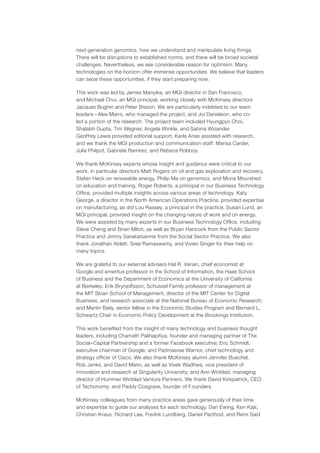 next-generation genomics, how we understand and manipulate living things.
There will be disruptions to established norms, and there will be broad societal
challenges. Nevertheless, we see considerable reason for optimism. Many
technologies on the horizon offer immense opportunities. We believe that leaders
can seize these opportunities, if they start preparing now.
This work was led by James Manyika, an MGI director in San Francisco,
and Michael Chui, an MGI principal, working closely with McKinsey directors
Jacques Bughin and Peter Bisson. We are particularly indebted to our team
leaders—Alex Marrs, who managed the project, and Joi Danielson, who co-
led a portion of the research. The project team included Hyungpyo Choi,
Shalabh Gupta, Tim Wegner, Angela Winkle, and Sabina Wizander.
Geoffrey Lewis provided editorial support, Karla Arias assisted with research,
and we thank the MGI production and communication staff: Marisa Carder,
Julie Philpot, Gabriela Ramirez, and Rebeca Robboy.
We thank McKinsey experts whose insight and guidance were critical to our
work, in particular directors Matt Rogers on oil and gas exploration and recovery,
Stefan Heck on renewable energy, Philip Ma on genomics, and Mona Mourshed
on education and training. Roger Roberts, a principal in our Business Technology
Office, provided multiple insights across various areas of technology. Katy
George, a director in the North American Operations Practice, provided expertise
on manufacturing, as did Lou Rassey, a principal in the practice. Susan Lund, an
MGI principal, provided insight on the changing nature of work and on energy.
We were assisted by many experts in our Business Technology Office, including
Steve Cheng and Brian Milch, as well as Bryan Hancock from the Public Sector
Practice and Jimmy Sarakatsannis from the Social Sector Practice. We also
thank Jonathan Ablett, Sree Ramaswamy, and Vivien Singer for their help on
many topics.
We are grateful to our external advisers Hal R. Varian, chief economist at
Google and emeritus professor in the School of Information, the Haas School
of Business and the Department of Economics at the University of California
at Berkeley; Erik Brynjolfsson, Schussel Family professor of management at
the MIT Sloan School of Management, director of the MIT Center for Digital
Business, and research associate at the National Bureau of Economic Research;
and Martin Baily, senior fellow in the Economic Studies Program and Bernard L.
Schwartz Chair in Economic Policy Development at the Brookings Institution.
This work benefited from the insight of many technology and business thought
leaders, including Chamath Palihapitiya, founder and managing partner of The
Social+Capital Partnership and a former Facebook executive; Eric Schmidt,
executive chairman of Google; and Padmasree Warrior, chief technology and
strategy officer of Cisco. We also thank McKinsey alumni Jennifer Buechel,
Rob Jenks, and David Mann, as well as Vivek Wadhwa, vice president of
innovation and research at Singularity University; and Ann Winblad, managing
director of Hummer Winblad Venture Partners. We thank David Kirkpatrick, CEO
of Techonomy; and Paddy Cosgrave, founder of F.ounders.
McKinsey colleagues from many practice areas gave generously of their time
and expertise to guide our analyses for each technology. Dan Ewing, Ken Kajii,
Christian Kraus, Richard Lee, Fredrik Lundberg, Daniel Pacthod, and Remi Said
 