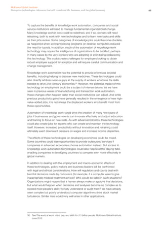 49Disruptive technologies: Advances that will transform life, business, and the global economy
McKinsey Global Institute
To capture the benefits of knowledge work automation, companies and social
service institutions will need to manage fundamental organizational change.
Many knowledge worker jobs could be redefined, and if so, workers will need
retraining, both to work with new technologies and to learn new tasks and skills
as their jobs evolve. Some categories of knowledge jobs could become obsolete,
as happened when word processing programs on desktop computers reduced
the need for typists. In addition, much of the automation of knowledge work
technology may require the intelligence of organizations to be codified, perhaps
in many cases by the very workers who are adopting or even being replaced by
this technology. This could create challenges for employers looking to obtain
robust employee support for adoption and will require careful communication and
change management.
Knowledge work automation has the potential to provide enormous societal
benefits, including helping to discover new medicines. These technologies could
also directly address serious gaps in the supply of workers who have the skills
needed to drive 21st-century economies.50
However, the potential impact of this
technology on employment could be a subject of intense debate. As we have
seen in previous waves of manufacturing and transaction work automation,
these changes often happen faster than social institutions can adjust. And while
previous productivity gains have generally resulted in the emergence of new high-
value-added jobs, it is not always the displaced workers who benefit most from
these opportunities.
Automation of knowledge work could drive the creation of many new types of
jobs if businesses and governments can innovate effectively and adjust education
and training to focus on new skills. As with advanced robotics, these technologies
could also create jobs for experts who can create and maintain the technology
itself. However, increased productivity without innovation and retraining could
ultimately exert downward pressure on wages and increase income disparities.
The effects of these technologies on developing economies could be mixed.
Some countries could lose opportunities to provide outsourced services if
companies in advanced economies choose automation instead. But access to
knowledge work automation technologies could also help level the playing field,
enabling companies in developing countries to compete even more effectively in
global markets.
In addition to dealing with the employment and macro-economic effects of
these technologies, policy makers and business leaders will be confronted
with legal and ethical considerations. How will regulators and courts deal with
harmful decisions made by computers (for example, if a computer were to give
inappropriate medical treatment advice)? Who would be liable in such situations?
Organizations might require that a human always make or approve final decisions,
but what would happen when decisions and analyses become so complex as to
exceed most people’s ability to fully understand or audit them? We have already
seen complex but poorly understood computer algorithms drive stock market
turbulence. Similar risks could very well arise in other applications.
50	See The world at work: Jobs, pay, and skills for 3.5 billion people, McKinsey Global Institute,
June 2012.
 