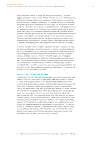 53Disruptive technologies: Advances that will transform life, business, and the global economy
McKinsey Global Institute
Basic uses of the Internet of Things are already well under way. One of the
biggest applications so far employs RFID to track the flow of raw materials, parts,
and goods through production and distribution. These tags emit a radio signal
that can be used to pinpoint their location. So, for example, as a tagged product
moves through a factory, computers can track where it is at any given moment.
Using that information, the company can spot bottlenecks, managing the timing of
the release of more parts into the system, or schedule trucks to pick up finished
goods. RFID tags on containers and boxes are used to track products as they
make their way through warehouses and transportation hubs to store shelves and
(in cases where tags are used on packaging) even all the way to the consumer.
Tracking these flows gives companies the opportunity to tighten supply chains
and avoid stock-outs or building too much inventory. RFID tags are also used in
E-ZPass toll-collection systems, speeding traffic flow on toll roads and bridges.
In another example, FedEx now offers a program that allows customers to track
the progress of packages almost continuously by placing a small device (about
the size of a mobile phone) into packages. These devices contain both a global
positioning system and sensors to monitor temperature, humidity, barometric
pressure, and light exposure, which are critical to cargo such as biological
samples and sensitive electronic equipment. These devices are programmed to
relay location and atmospheric condition information periodically so customers
can know the exact whereabouts and condition of their packages and learn
immediately if they veer off course or have been exposed to risky conditions. This
type of continuous data availability obviously has implications for companies that
operate long and complex supply chains.
POTENTIAL FOR ACCELERATION
The Internet of Things is still in early stages of adoption, but it already has a wide
variety of uses, and the portfolio of applications is expanding daily. As Internet
of Things technology proliferates, it has the potential to address many major
needs, including improved resource productivity and infrastructure management.
Smart grids for electricity, water, and transportation networks are examples.
Electric and water utilities have been among the early adopter industries. Sensors
are essential to smart grid systems, which give utility operators a way to gauge
usage and network performance in real time. This means that rather than
waiting to receive calls from customers whose lights have gone out, the electric
company can spot a failure as it happens and, under some circumstances, even
restore power by rerouting service around the failed transmission or generating
equipment. Minnesota Power, a US utility company, has installed a smart grid
system and upgraded feeder lines that allow the company to offer “100 percent
uptime” to commercial customers.52
Internet-connected sensors are also being
used to take seismic readings under the earth’s crust and monitor the flow of
water through supply pipes. In the energy industry, sensors are used to map
unexplored fossil fuel fields to pinpoint deposit locations.
52	 SGIG accelerates grid modernization in Minnesota, Smartgrid.gov, US Department of Energy.
 