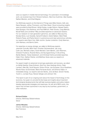 Disruptive technologies: Advances that will transform life, business, and the global economy
McKinsey Global Institute
were our experts in mobile Internet technology. For automation of knowledge
work, we received input from Rickard Carlsson, Alex Ince-Cushman, Alex Kazaks,
Nathan Marston, and Chad Wegner.
Our McKinsey experts on the Internet of Things were Mike Greene, Aditi Jain,
Nakul Narayan, Jeffrey Thompson, and Peter Weed. Cloud computing insights
were provided by Brad Brown, Abhijit Dubey, Loralei Osborn, Naveen Sastry,
Kara Sprague, Irina Starikova, and Paul Willmott. Peter Groves, Craig Melrose,
Murali Naidu and Jonathan Tilley provided expertise on advanced robotics.
For our research on next-generation genomics, we called on Myoung Cha,
Nicolas Denis, Lutz Goedde, Samarth Kulkarni, Derek Neilson, Mark Patel,
Roberto Paula, and Pasha Sarraf. In autonomous and near-autonomous vehicles,
our experts were Nevin Carr, Matt Jochim, Gustav Lindström, Cody Newman,
John Niehaus, and Benno Zerlin.
For expertise on energy storage, we called on McKinsey experts
Jeremiah Connolly, Mark Faist, Christian Gschwandtner, Jae Jung,
Colin Law, Michael Linders, Farah Mandich, Sven Merten, John Newman,
Octavian Puzderca, Ricardo Reina, and Kyungyeol Song. In 3D printing,
Bartek Blaicke, Tobias Geisbüsch, and Christoph Sohns provided expertise.
Helen Chen, Nathan Flesher, and Matthew Veves were our experts on
advanced materials.
For expert insight on advanced oil and gas exploration and recovery, we relied
on Abhijit Akerkar, Drew Erdmann, Bob Frei, Sara Hastings-Simon, Peter
Lambert, Ellen Mo, Scott Nyquist, Dickon Pinner, Joe Quoyeser, Occo Roelofsen,
Wombi Rose, Ed Schneider, Maria Fernanda Souto, and Antonio Volpin. In
renewable energy, our experts were Ian Banks, Joris de Boer, Sonam Handa,
Yunzhi Li, Jurriaan Ruys, Raman Sehgal, and Johnson Yeh.
This report is part of our ongoing work about the impact of technology on the
economy. Our goal is to provide the fact base and insights about important
technological developments that will help business leaders and policy makers
develop appropriate strategies and responses. As with all of MGI’s work, this
report has not been sponsored in any way by any business, government, or
other institution.
Richard Dobbs
Director, McKinsey Global Institute
Seoul
James Manyika
Director, McKinsey Global Institute
San Francisco
May 2013
 