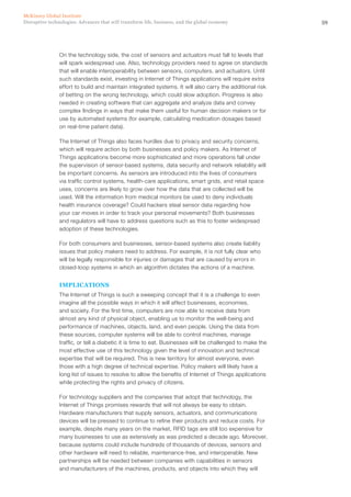 59Disruptive technologies: Advances that will transform life, business, and the global economy
McKinsey Global Institute
On the technology side, the cost of sensors and actuators must fall to levels that
will spark widespread use. Also, technology providers need to agree on standards
that will enable interoperability between sensors, computers, and actuators. Until
such standards exist, investing in Internet of Things applications will require extra
effort to build and maintain integrated systems. It will also carry the additional risk
of betting on the wrong technology, which could slow adoption. Progress is also
needed in creating software that can aggregate and analyze data and convey
complex findings in ways that make them useful for human decision makers or for
use by automated systems (for example, calculating medication dosages based
on real-time patient data).
The Internet of Things also faces hurdles due to privacy and security concerns,
which will require action by both businesses and policy makers. As Internet of
Things applications become more sophisticated and more operations fall under
the supervision of sensor-based systems, data security and network reliability will
be important concerns. As sensors are introduced into the lives of consumers
via traffic control systems, health-care applications, smart grids, and retail space
uses, concerns are likely to grow over how the data that are collected will be
used. Will the information from medical monitors be used to deny individuals
health insurance coverage? Could hackers steal sensor data regarding how
your car moves in order to track your personal movements? Both businesses
and regulators will have to address questions such as this to foster widespread
adoption of these technologies.
For both consumers and businesses, sensor-based systems also create liability
issues that policy makers need to address. For example, it is not fully clear who
will be legally responsible for injuries or damages that are caused by errors in
closed-loop systems in which an algorithm dictates the actions of a machine.
IMPLICATIONS
The Internet of Things is such a sweeping concept that it is a challenge to even
imagine all the possible ways in which it will affect businesses, economies,
and society. For the first time, computers are now able to receive data from
almost any kind of physical object, enabling us to monitor the well-being and
performance of machines, objects, land, and even people. Using the data from
these sources, computer systems will be able to control machines, manage
traffic, or tell a diabetic it is time to eat. Businesses will be challenged to make the
most effective use of this technology given the level of innovation and technical
expertise that will be required. This is new territory for almost everyone, even
those with a high degree of technical expertise. Policy makers will likely have a
long list of issues to resolve to allow the benefits of Internet of Things applications
while protecting the rights and privacy of citizens.
For technology suppliers and the companies that adopt that technology, the
Internet of Things promises rewards that will not always be easy to obtain.
Hardware manufacturers that supply sensors, actuators, and communications
devices will be pressed to continue to refine their products and reduce costs. For
example, despite many years on the market, RFID tags are still too expensive for
many businesses to use as extensively as was predicted a decade ago. Moreover,
because systems could include hundreds of thousands of devices, sensors and
other hardware will need to reliable, maintenance-free, and interoperable. New
partnerships will be needed between companies with capabilities in sensors
and manufacturers of the machines, products, and objects into which they will
 