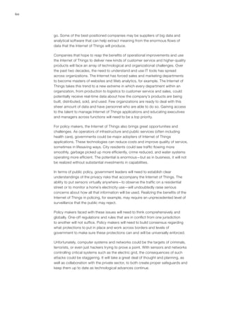 60
go. Some of the best-positioned companies may be suppliers of big data and
analytical software that can help extract meaning from the enormous flows of
data that the Internet of Things will produce.
Companies that hope to reap the benefits of operational improvements and use
the Internet of Things to deliver new kinds of customer service and higher-quality
products will face an array of technological and organizational challenges. Over
the past two decades, the need to understand and use IT tools has spread
across organizations. The Internet has forced sales and marketing departments
to become masters of websites and Web analytics, for example. The Internet of
Things takes this trend to a new extreme in which every department within an
organization, from production to logistics to customer service and sales, could
potentially receive real-time data about how the company’s products are being
built, distributed, sold, and used. Few organizations are ready to deal with this
sheer amount of data and have personnel who are able to do so. Gaining access
to the talent to manage Internet of Things applications and educating executives
and managers across functions will need to be a top priority.
For policy makers, the Internet of Things also brings great opportunities and
challenges. As operators of infrastructure and public services (often including
health care), governments could be major adopters of Internet of Things
applications. These technologies can reduce costs and improve quality of service,
sometimes in lifesaving ways. City residents could see traffic flowing more
smoothly, garbage picked up more efficiently, crime reduced, and water systems
operating more efficient. The potential is enormous—but as in business, it will not
be realized without substantial investments in capabilities.
In terms of public policy, government leaders will need to establish clear
understandings of the privacy risks that accompany the Internet of Things. The
ability to put sensors virtually anywhere—to observe the traffic on a residential
street or to monitor a home’s electricity use—will undoubtedly raise serious
concerns about how all that information will be used. Realizing the benefits of the
Internet of Things in policing, for example, may require an unprecedented level of
surveillance that the public may reject.
Policy makers faced with these issues will need to think comprehensively and
globally. One-off regulations and rules that are in conflict from one jurisdiction
to another will not suffice. Policy makers will need to build consensus regarding
what protections to put in place and work across borders and levels of
government to make sure these protections can and will be universally enforced.
Unfortunately, computer systems and networks could be the targets of criminals,
terrorists, or even just hackers trying to prove a point. With sensors and networks
controlling critical systems such as the electric grid, the consequences of such
attacks could be staggering. It will take a great deal of thought and planning, as
well as collaboration with the private sector, to both create proper safeguards and
keep them up to date as technological advances continue.
 