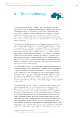 61Disruptive technologies: Advances that will transform life, business, and the global economy
McKinsey Global Institute
Cloud technology has become a huge buzzword in recent years, and with
good reason. The cloud already creates tremendous value for consumers and
businesses by making the digital world simpler, faster, more powerful, and
more efficient. In addition to delivering valuable Internet-based services and
applications, the cloud can provide a more productive and flexible way for
companies to manage their IT. Cloud technology has the potential to disrupt
entire business models, giving rise to new approaches that are asset-light, highly
mobile, and flexible.
Cloud technology allows the delivery of potentially all computer applications
and services through networks or the Internet. With cloud resources, the bulk
of computational work can be done remotely and delivered online, potentially
reducing the need for storage and processing power on local computers and
devices.56
The most commonly used Internet services are already delivered
through the cloud, including online searching, social networks, and streaming
media. The cloud also enables pay-as-you-go models for consuming IT, as
exemplified by the phrases “software as a service” and “infrastructure as a
service.” By 2025 most IT and Web applications and services could be cloud-
delivered or -enabled, and most businesses could be using cloud facilities and
services for their computing resources.
The cloud enables some of the most highly impactful technologies we analyze
in this report: mobile Internet, automation of knowledge work, and the Internet
of Things. Since apps often rely on cloud resources, the cloud is expected
to be a major driver of smartphone use. The total economic impact of cloud
technology could be $1.7 trillion to $6.2 trillion annually in 2025. Most of this
impact ($1.2 trillion to $5.5 trillion) could be in the form of additional surplus
generated from cloud delivery of services and applications to Internet users,
while the rest could result from the use of cloud technology to improve enterprise
IT productivity.
As the cloud setup becomes a dominant computing paradigm, it could have
wide-ranging implications for businesses, consumers, and policy makers.
Consumers will likely continue to benefit as new cloud-enabled apps and
services emerge and reduce the need to install and maintain local applications.
Providers of “public” cloud services (services offered to multiple businesses)
could see new competition from both large technology companies and their
current enterprise customers, who could decide to develop their own cloud
capabilities. Enterprises that take advantage of public or private cloud models
could potentially see productivity gains and enjoy increased flexibility. Small
enterprises and entrepreneurs could be able to use the agility provided by cloud
technology to level the playing field with larger rivals. Finally, as cloud technology
enables Internet-based delivery of more and more applications and services,
56	 This concept is also sometimes referred to as having a “thin client.”
4.	 Cloud technology
 