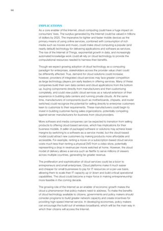 66
IMPLICATIONS
As a core enabler of the Internet, cloud computing could have a huge impact on
consumers’ lives. The surplus generated by the Internet could be valued in trillions
of dollars by 2025. The imperative for lighter and faster mobile devices as the
primary means of using online services, combined with consumption of rich
media such as movies and music, could make cloud computing a popular (and
nearly default) technology for delivering applications and software as services.
The rise of the Internet of Things, exponential growth in data, and increasingly
automated knowledge work could all rely on cloud technology to provide the
computational resources needed to harness their benefits.
Though we expect growing adoption of cloud technology as a computing
paradigm for enterprises, stakeholders across the provider value chain could
be differently affected. True, demand for cloud solutions could increase;
however, providers of integrated cloud services may face greater competition
as large technology players join early leaders in offering services. Many of these
companies build their own data centers and cloud applications from the bottom
up, buying components directly from manufacturers and then customizing
completely, and could view public cloud services as a natural extension of their
experience in building data centers and running private clouds. At the same
time, manufacturers of components (such as motherboards, chipsets, and router
switches) could recognize the potential for selling directly to enterprise customers
keen to customize to their requirements. These manufacturers could begin to
invest in building customer-facing sales organizations, potentially competing
against server manufacturers for business from cloud providers.
More software and media companies can be expected to transition from selling
products to offering cloud-based services, which has implications for their
business models. A seller of packaged software or solutions may achieve lower
margins by switching to a software-as-a-service model, but the cloud-based
model could attract new customers by making products more affordable and
accessible. For example, renting a movie on a subscription-based cloud service
costs much less than renting a physical DVD from a video store, potentially
representing a drop in revenue per movie watched at home. However, the cloud
model of delivery allows a service such as Netflix to serve millions of viewers
across multiple countries, generating far greater revenue.
The proliferation and sophistication of cloud services could be a boon to
entrepreneurs and small enterprises. Cloud platforms make it much easier
and cheaper for small businesses to pay for IT resources on a per-use basis,
allowing them to scale their IT capacity up or down and build critical operational
capabilities. The cloud could become a major force in making entrepreneurship
more feasible in the coming decade.
The growing role of the Internet as an enabler of economic growth makes the
cloud a phenomenon that policy makers need to address. To make the benefits
of cloud technology available to citizens, governments and policy makers should
consider programs to build greater network capacity and create incentives for
providing high-speed Internet service. In developing economies, policy makers
can encourage the build-out of wireless broadband, which will be the main way in
which their citizens will access the Internet.
 