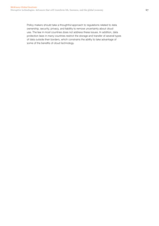 67Disruptive technologies: Advances that will transform life, business, and the global economy
McKinsey Global Institute
Policy makers should take a thoughtful approach to regulations related to data
ownership, security, privacy, and liability to remove uncertainty about cloud
use. The law in most countries does not address these issues. In addition, data
protection laws in many countries restrict the storage and transfer of several types
of data outside their borders, which constrains the ability to take advantage of
some of the benefits of cloud technology.
 